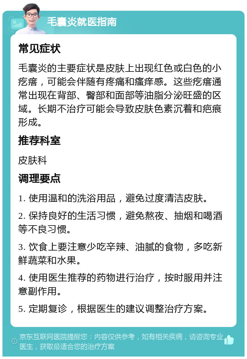 毛囊炎就医指南 常见症状 毛囊炎的主要症状是皮肤上出现红色或白色的小疙瘩，可能会伴随有疼痛和瘙痒感。这些疙瘩通常出现在背部、臀部和面部等油脂分泌旺盛的区域。长期不治疗可能会导致皮肤色素沉着和疤痕形成。 推荐科室 皮肤科 调理要点 1. 使用温和的洗浴用品，避免过度清洁皮肤。 2. 保持良好的生活习惯，避免熬夜、抽烟和喝酒等不良习惯。 3. 饮食上要注意少吃辛辣、油腻的食物，多吃新鲜蔬菜和水果。 4. 使用医生推荐的药物进行治疗，按时服用并注意副作用。 5. 定期复诊，根据医生的建议调整治疗方案。