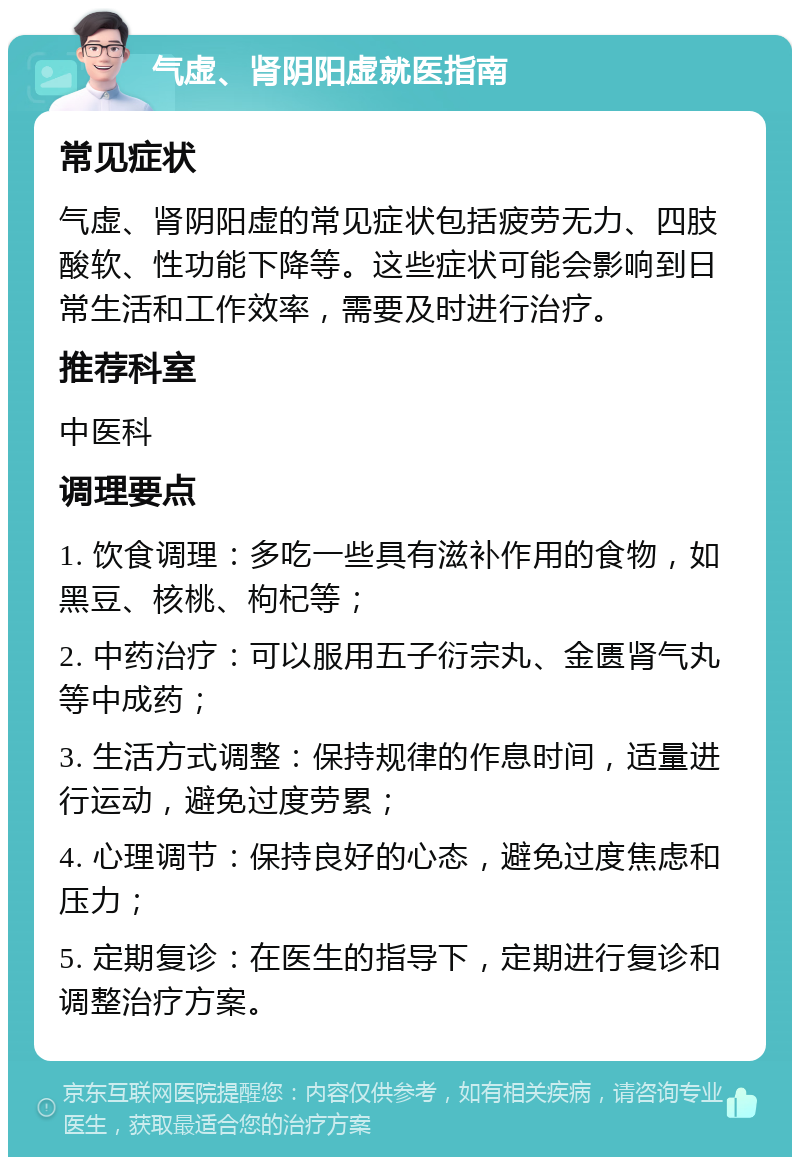 气虚、肾阴阳虚就医指南 常见症状 气虚、肾阴阳虚的常见症状包括疲劳无力、四肢酸软、性功能下降等。这些症状可能会影响到日常生活和工作效率，需要及时进行治疗。 推荐科室 中医科 调理要点 1. 饮食调理：多吃一些具有滋补作用的食物，如黑豆、核桃、枸杞等； 2. 中药治疗：可以服用五子衍宗丸、金匮肾气丸等中成药； 3. 生活方式调整：保持规律的作息时间，适量进行运动，避免过度劳累； 4. 心理调节：保持良好的心态，避免过度焦虑和压力； 5. 定期复诊：在医生的指导下，定期进行复诊和调整治疗方案。