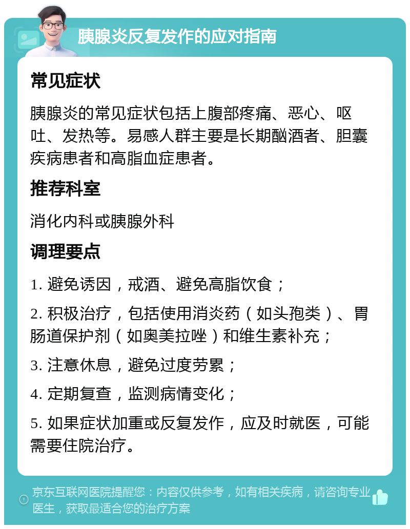 胰腺炎反复发作的应对指南 常见症状 胰腺炎的常见症状包括上腹部疼痛、恶心、呕吐、发热等。易感人群主要是长期酗酒者、胆囊疾病患者和高脂血症患者。 推荐科室 消化内科或胰腺外科 调理要点 1. 避免诱因，戒酒、避免高脂饮食； 2. 积极治疗，包括使用消炎药（如头孢类）、胃肠道保护剂（如奥美拉唑）和维生素补充； 3. 注意休息，避免过度劳累； 4. 定期复查，监测病情变化； 5. 如果症状加重或反复发作，应及时就医，可能需要住院治疗。