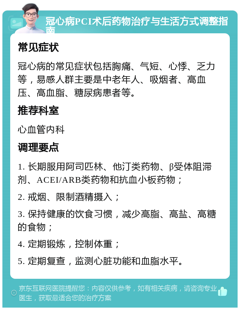 冠心病PCI术后药物治疗与生活方式调整指南 常见症状 冠心病的常见症状包括胸痛、气短、心悸、乏力等，易感人群主要是中老年人、吸烟者、高血压、高血脂、糖尿病患者等。 推荐科室 心血管内科 调理要点 1. 长期服用阿司匹林、他汀类药物、β受体阻滞剂、ACEI/ARB类药物和抗血小板药物； 2. 戒烟、限制酒精摄入； 3. 保持健康的饮食习惯，减少高脂、高盐、高糖的食物； 4. 定期锻炼，控制体重； 5. 定期复查，监测心脏功能和血脂水平。