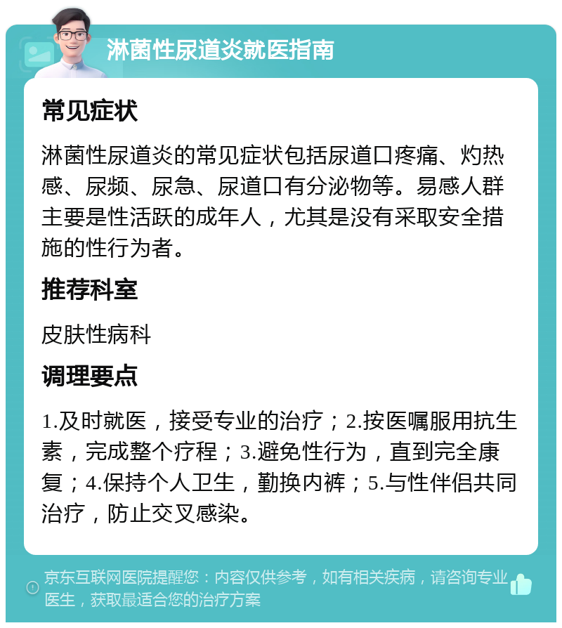 淋菌性尿道炎就医指南 常见症状 淋菌性尿道炎的常见症状包括尿道口疼痛、灼热感、尿频、尿急、尿道口有分泌物等。易感人群主要是性活跃的成年人，尤其是没有采取安全措施的性行为者。 推荐科室 皮肤性病科 调理要点 1.及时就医，接受专业的治疗；2.按医嘱服用抗生素，完成整个疗程；3.避免性行为，直到完全康复；4.保持个人卫生，勤换内裤；5.与性伴侣共同治疗，防止交叉感染。