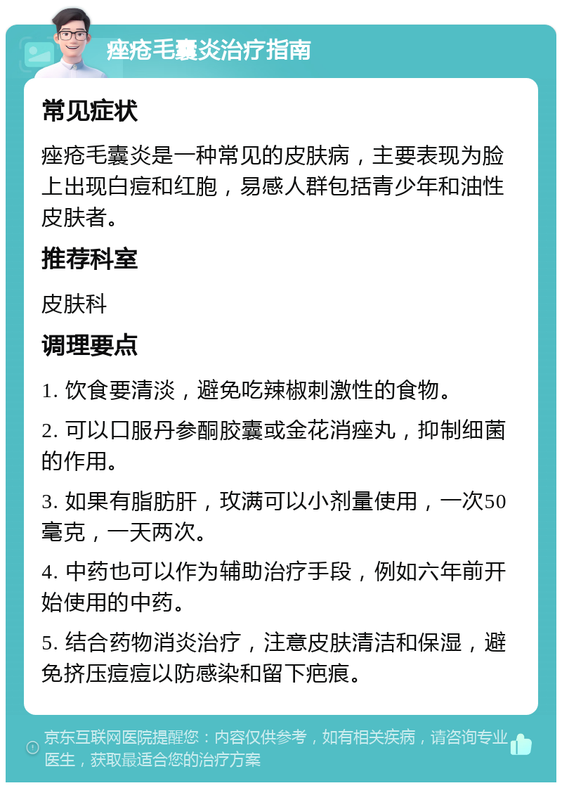 痤疮毛囊炎治疗指南 常见症状 痤疮毛囊炎是一种常见的皮肤病，主要表现为脸上出现白痘和红胞，易感人群包括青少年和油性皮肤者。 推荐科室 皮肤科 调理要点 1. 饮食要清淡，避免吃辣椒刺激性的食物。 2. 可以口服丹参酮胶囊或金花消痤丸，抑制细菌的作用。 3. 如果有脂肪肝，玫满可以小剂量使用，一次50毫克，一天两次。 4. 中药也可以作为辅助治疗手段，例如六年前开始使用的中药。 5. 结合药物消炎治疗，注意皮肤清洁和保湿，避免挤压痘痘以防感染和留下疤痕。