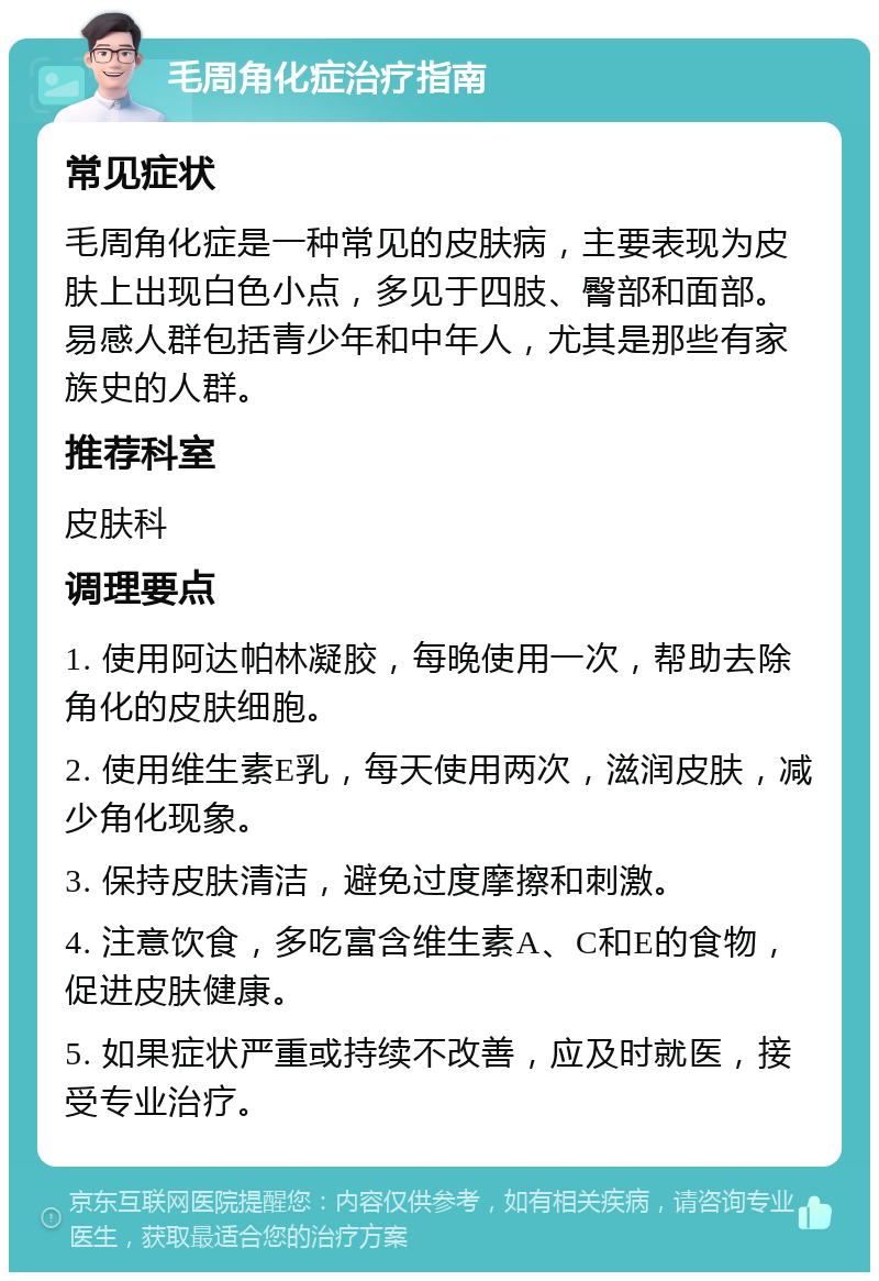 毛周角化症治疗指南 常见症状 毛周角化症是一种常见的皮肤病，主要表现为皮肤上出现白色小点，多见于四肢、臀部和面部。易感人群包括青少年和中年人，尤其是那些有家族史的人群。 推荐科室 皮肤科 调理要点 1. 使用阿达帕林凝胶，每晚使用一次，帮助去除角化的皮肤细胞。 2. 使用维生素E乳，每天使用两次，滋润皮肤，减少角化现象。 3. 保持皮肤清洁，避免过度摩擦和刺激。 4. 注意饮食，多吃富含维生素A、C和E的食物，促进皮肤健康。 5. 如果症状严重或持续不改善，应及时就医，接受专业治疗。