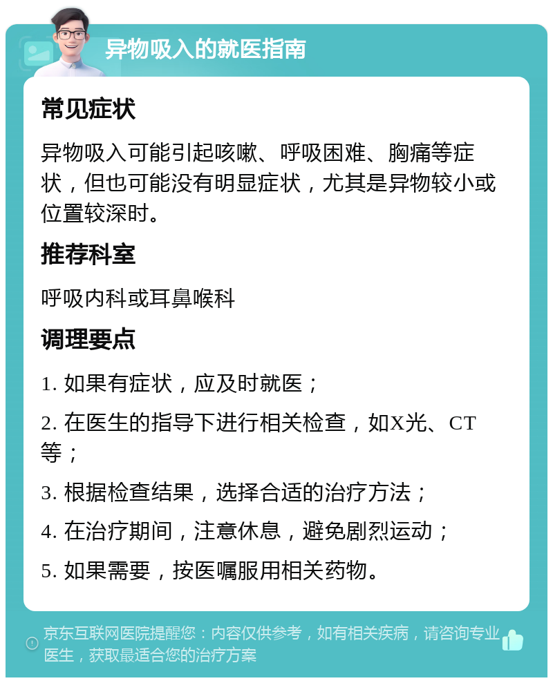 异物吸入的就医指南 常见症状 异物吸入可能引起咳嗽、呼吸困难、胸痛等症状，但也可能没有明显症状，尤其是异物较小或位置较深时。 推荐科室 呼吸内科或耳鼻喉科 调理要点 1. 如果有症状，应及时就医； 2. 在医生的指导下进行相关检查，如X光、CT等； 3. 根据检查结果，选择合适的治疗方法； 4. 在治疗期间，注意休息，避免剧烈运动； 5. 如果需要，按医嘱服用相关药物。