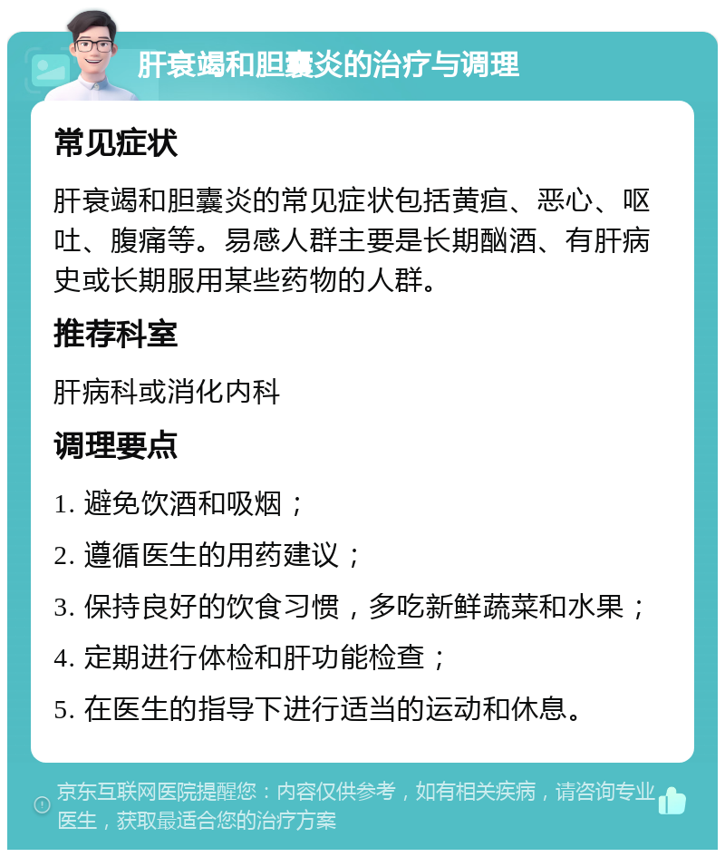 肝衰竭和胆囊炎的治疗与调理 常见症状 肝衰竭和胆囊炎的常见症状包括黄疸、恶心、呕吐、腹痛等。易感人群主要是长期酗酒、有肝病史或长期服用某些药物的人群。 推荐科室 肝病科或消化内科 调理要点 1. 避免饮酒和吸烟； 2. 遵循医生的用药建议； 3. 保持良好的饮食习惯，多吃新鲜蔬菜和水果； 4. 定期进行体检和肝功能检查； 5. 在医生的指导下进行适当的运动和休息。