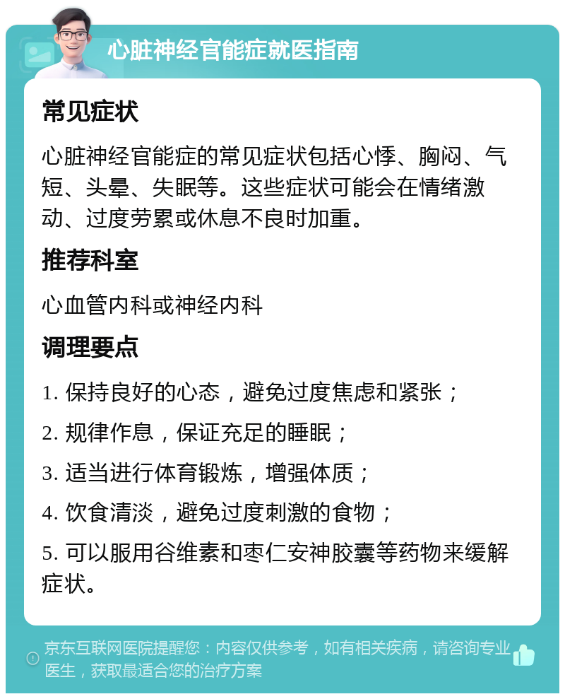 心脏神经官能症就医指南 常见症状 心脏神经官能症的常见症状包括心悸、胸闷、气短、头晕、失眠等。这些症状可能会在情绪激动、过度劳累或休息不良时加重。 推荐科室 心血管内科或神经内科 调理要点 1. 保持良好的心态，避免过度焦虑和紧张； 2. 规律作息，保证充足的睡眠； 3. 适当进行体育锻炼，增强体质； 4. 饮食清淡，避免过度刺激的食物； 5. 可以服用谷维素和枣仁安神胶囊等药物来缓解症状。