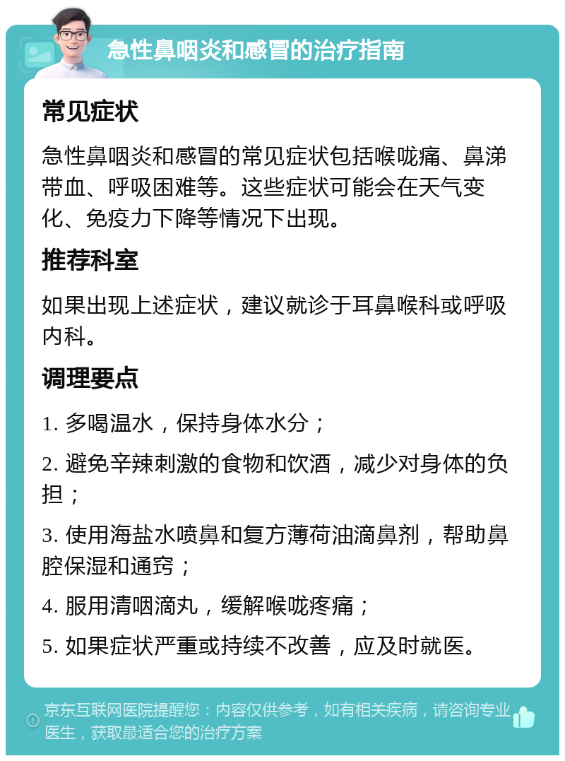 急性鼻咽炎和感冒的治疗指南 常见症状 急性鼻咽炎和感冒的常见症状包括喉咙痛、鼻涕带血、呼吸困难等。这些症状可能会在天气变化、免疫力下降等情况下出现。 推荐科室 如果出现上述症状，建议就诊于耳鼻喉科或呼吸内科。 调理要点 1. 多喝温水，保持身体水分； 2. 避免辛辣刺激的食物和饮酒，减少对身体的负担； 3. 使用海盐水喷鼻和复方薄荷油滴鼻剂，帮助鼻腔保湿和通窍； 4. 服用清咽滴丸，缓解喉咙疼痛； 5. 如果症状严重或持续不改善，应及时就医。