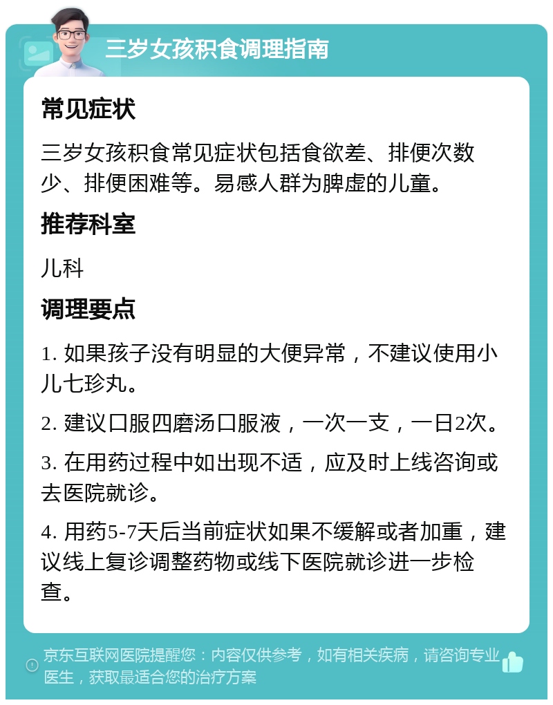 三岁女孩积食调理指南 常见症状 三岁女孩积食常见症状包括食欲差、排便次数少、排便困难等。易感人群为脾虚的儿童。 推荐科室 儿科 调理要点 1. 如果孩子没有明显的大便异常，不建议使用小儿七珍丸。 2. 建议口服四磨汤口服液，一次一支，一日2次。 3. 在用药过程中如出现不适，应及时上线咨询或去医院就诊。 4. 用药5-7天后当前症状如果不缓解或者加重，建议线上复诊调整药物或线下医院就诊进一步检查。