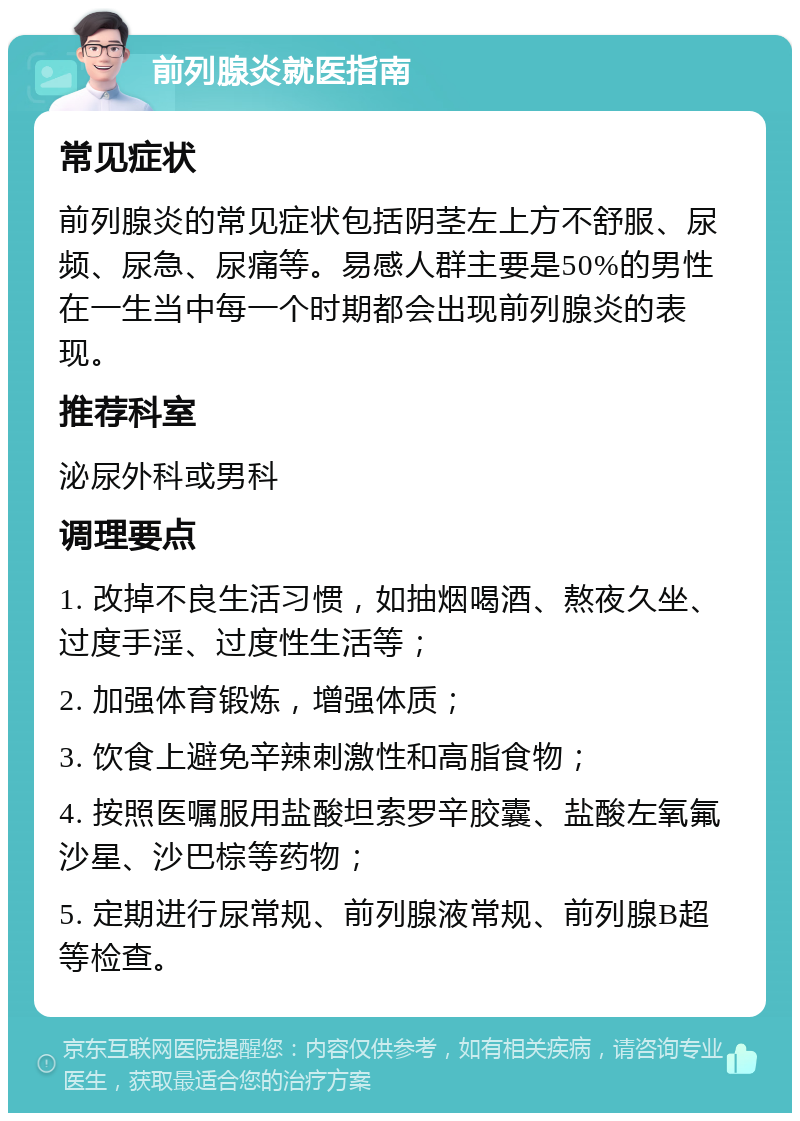 前列腺炎就医指南 常见症状 前列腺炎的常见症状包括阴茎左上方不舒服、尿频、尿急、尿痛等。易感人群主要是50%的男性在一生当中每一个时期都会出现前列腺炎的表现。 推荐科室 泌尿外科或男科 调理要点 1. 改掉不良生活习惯，如抽烟喝酒、熬夜久坐、过度手淫、过度性生活等； 2. 加强体育锻炼，增强体质； 3. 饮食上避免辛辣刺激性和高脂食物； 4. 按照医嘱服用盐酸坦索罗辛胶囊、盐酸左氧氟沙星、沙巴棕等药物； 5. 定期进行尿常规、前列腺液常规、前列腺B超等检查。