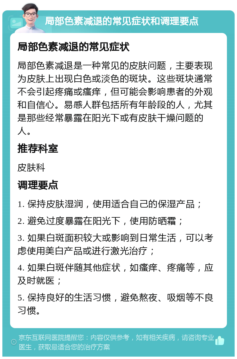 局部色素减退的常见症状和调理要点 局部色素减退的常见症状 局部色素减退是一种常见的皮肤问题，主要表现为皮肤上出现白色或淡色的斑块。这些斑块通常不会引起疼痛或瘙痒，但可能会影响患者的外观和自信心。易感人群包括所有年龄段的人，尤其是那些经常暴露在阳光下或有皮肤干燥问题的人。 推荐科室 皮肤科 调理要点 1. 保持皮肤湿润，使用适合自己的保湿产品； 2. 避免过度暴露在阳光下，使用防晒霜； 3. 如果白斑面积较大或影响到日常生活，可以考虑使用美白产品或进行激光治疗； 4. 如果白斑伴随其他症状，如瘙痒、疼痛等，应及时就医； 5. 保持良好的生活习惯，避免熬夜、吸烟等不良习惯。