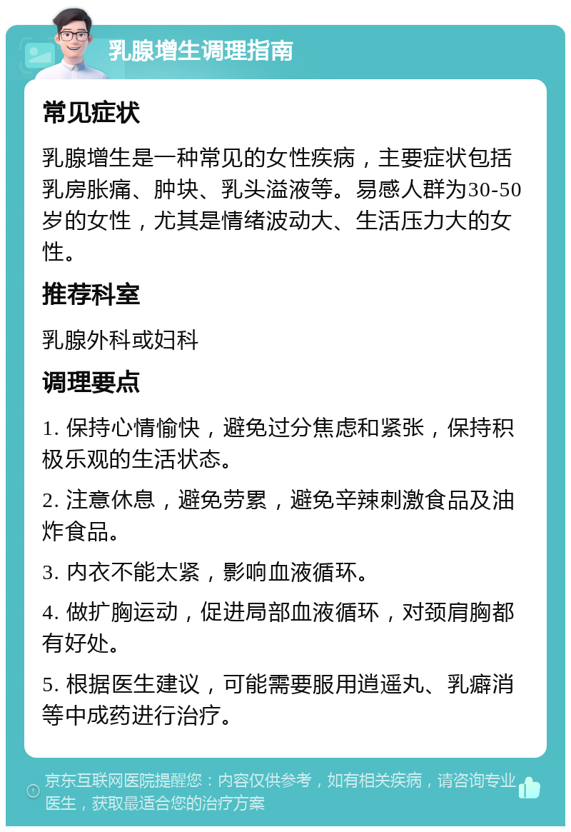 乳腺增生调理指南 常见症状 乳腺增生是一种常见的女性疾病，主要症状包括乳房胀痛、肿块、乳头溢液等。易感人群为30-50岁的女性，尤其是情绪波动大、生活压力大的女性。 推荐科室 乳腺外科或妇科 调理要点 1. 保持心情愉快，避免过分焦虑和紧张，保持积极乐观的生活状态。 2. 注意休息，避免劳累，避免辛辣刺激食品及油炸食品。 3. 内衣不能太紧，影响血液循环。 4. 做扩胸运动，促进局部血液循环，对颈肩胸都有好处。 5. 根据医生建议，可能需要服用逍遥丸、乳癖消等中成药进行治疗。