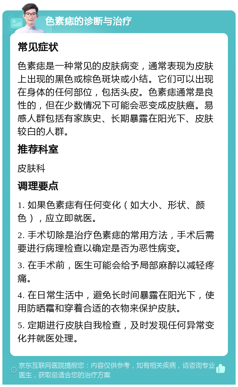 色素痣的诊断与治疗 常见症状 色素痣是一种常见的皮肤病变，通常表现为皮肤上出现的黑色或棕色斑块或小结。它们可以出现在身体的任何部位，包括头皮。色素痣通常是良性的，但在少数情况下可能会恶变成皮肤癌。易感人群包括有家族史、长期暴露在阳光下、皮肤较白的人群。 推荐科室 皮肤科 调理要点 1. 如果色素痣有任何变化（如大小、形状、颜色），应立即就医。 2. 手术切除是治疗色素痣的常用方法，手术后需要进行病理检查以确定是否为恶性病变。 3. 在手术前，医生可能会给予局部麻醉以减轻疼痛。 4. 在日常生活中，避免长时间暴露在阳光下，使用防晒霜和穿着合适的衣物来保护皮肤。 5. 定期进行皮肤自我检查，及时发现任何异常变化并就医处理。