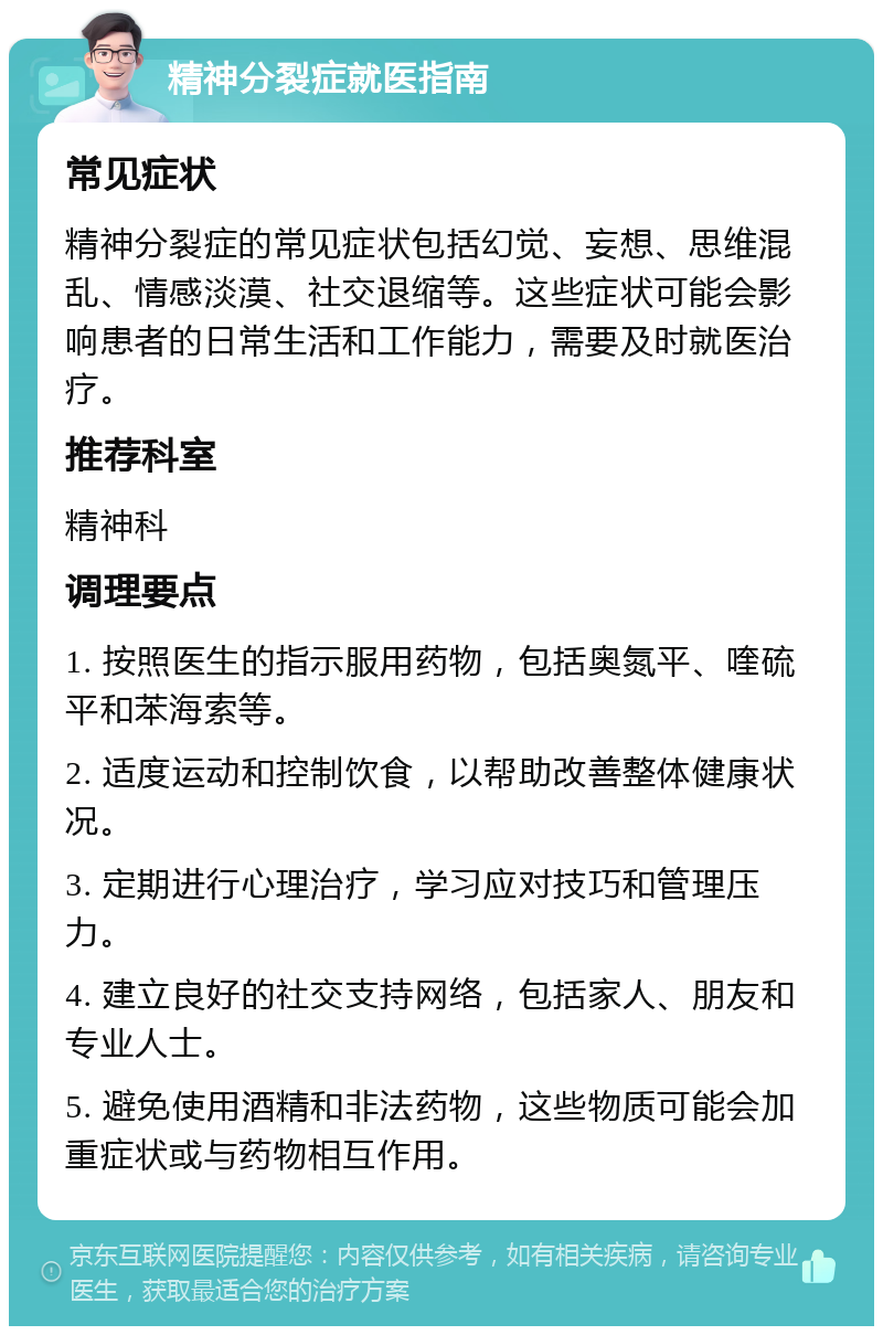 精神分裂症就医指南 常见症状 精神分裂症的常见症状包括幻觉、妄想、思维混乱、情感淡漠、社交退缩等。这些症状可能会影响患者的日常生活和工作能力，需要及时就医治疗。 推荐科室 精神科 调理要点 1. 按照医生的指示服用药物，包括奥氮平、喹硫平和苯海索等。 2. 适度运动和控制饮食，以帮助改善整体健康状况。 3. 定期进行心理治疗，学习应对技巧和管理压力。 4. 建立良好的社交支持网络，包括家人、朋友和专业人士。 5. 避免使用酒精和非法药物，这些物质可能会加重症状或与药物相互作用。