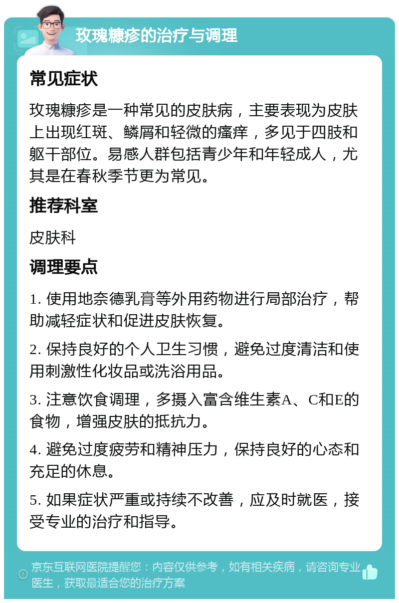 玫瑰糠疹的治疗与调理 常见症状 玫瑰糠疹是一种常见的皮肤病，主要表现为皮肤上出现红斑、鳞屑和轻微的瘙痒，多见于四肢和躯干部位。易感人群包括青少年和年轻成人，尤其是在春秋季节更为常见。 推荐科室 皮肤科 调理要点 1. 使用地奈德乳膏等外用药物进行局部治疗，帮助减轻症状和促进皮肤恢复。 2. 保持良好的个人卫生习惯，避免过度清洁和使用刺激性化妆品或洗浴用品。 3. 注意饮食调理，多摄入富含维生素A、C和E的食物，增强皮肤的抵抗力。 4. 避免过度疲劳和精神压力，保持良好的心态和充足的休息。 5. 如果症状严重或持续不改善，应及时就医，接受专业的治疗和指导。