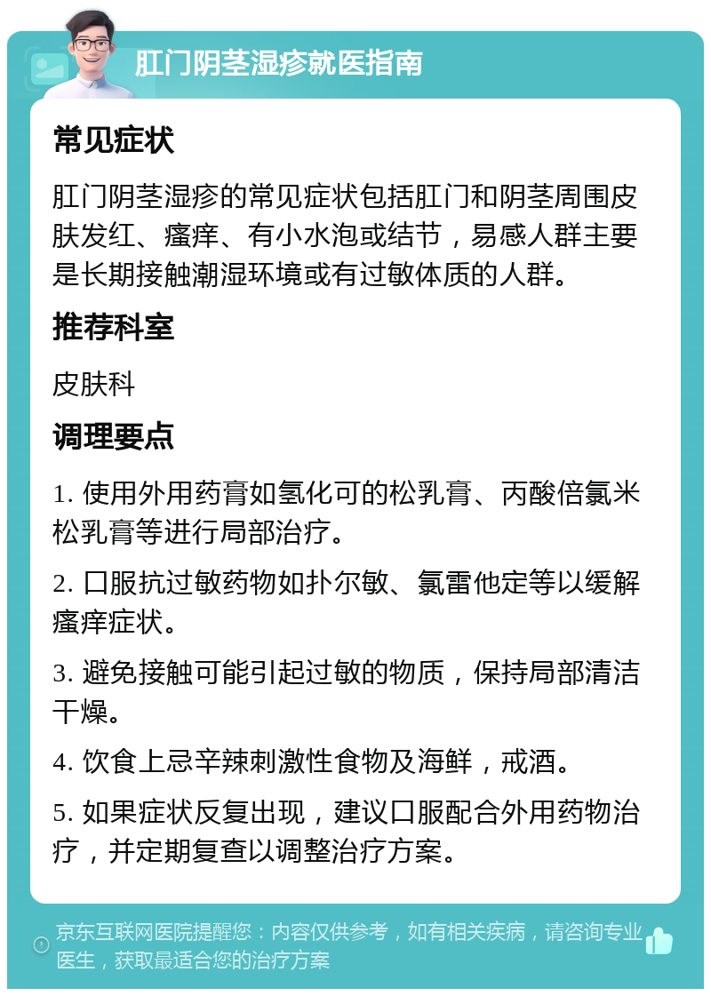 肛门阴茎湿疹就医指南 常见症状 肛门阴茎湿疹的常见症状包括肛门和阴茎周围皮肤发红、瘙痒、有小水泡或结节，易感人群主要是长期接触潮湿环境或有过敏体质的人群。 推荐科室 皮肤科 调理要点 1. 使用外用药膏如氢化可的松乳膏、丙酸倍氯米松乳膏等进行局部治疗。 2. 口服抗过敏药物如扑尔敏、氯雷他定等以缓解瘙痒症状。 3. 避免接触可能引起过敏的物质，保持局部清洁干燥。 4. 饮食上忌辛辣刺激性食物及海鲜，戒酒。 5. 如果症状反复出现，建议口服配合外用药物治疗，并定期复查以调整治疗方案。