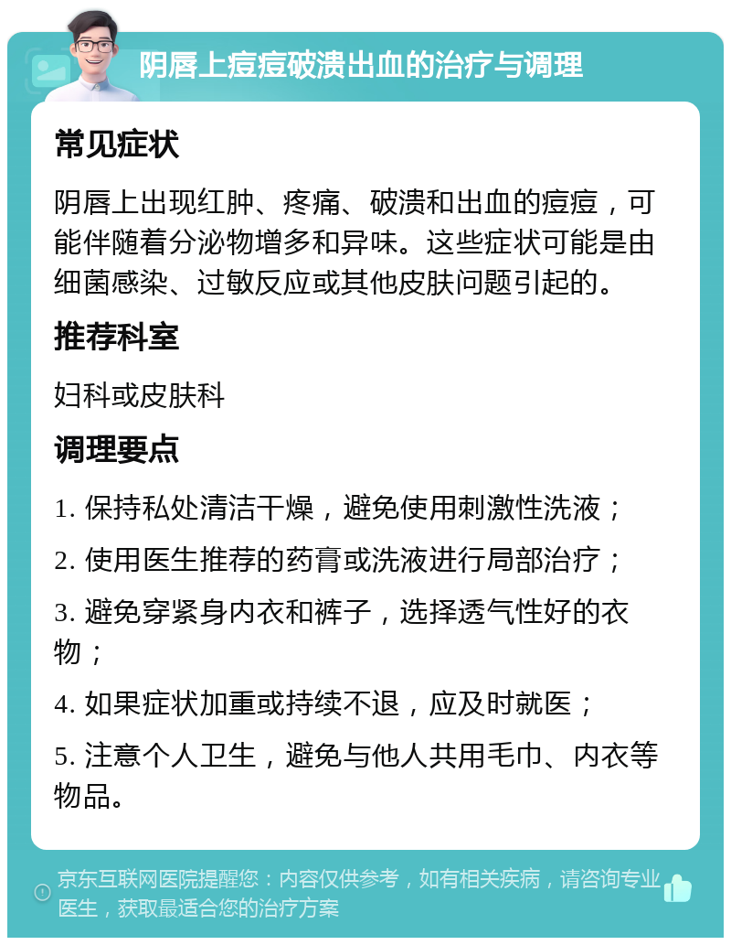 阴唇上痘痘破溃出血的治疗与调理 常见症状 阴唇上出现红肿、疼痛、破溃和出血的痘痘，可能伴随着分泌物增多和异味。这些症状可能是由细菌感染、过敏反应或其他皮肤问题引起的。 推荐科室 妇科或皮肤科 调理要点 1. 保持私处清洁干燥，避免使用刺激性洗液； 2. 使用医生推荐的药膏或洗液进行局部治疗； 3. 避免穿紧身内衣和裤子，选择透气性好的衣物； 4. 如果症状加重或持续不退，应及时就医； 5. 注意个人卫生，避免与他人共用毛巾、内衣等物品。