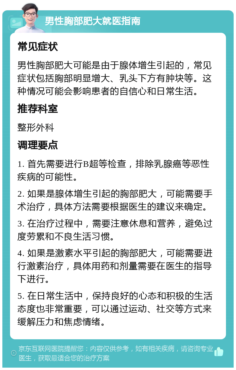 男性胸部肥大就医指南 常见症状 男性胸部肥大可能是由于腺体增生引起的，常见症状包括胸部明显增大、乳头下方有肿块等。这种情况可能会影响患者的自信心和日常生活。 推荐科室 整形外科 调理要点 1. 首先需要进行B超等检查，排除乳腺癌等恶性疾病的可能性。 2. 如果是腺体增生引起的胸部肥大，可能需要手术治疗，具体方法需要根据医生的建议来确定。 3. 在治疗过程中，需要注意休息和营养，避免过度劳累和不良生活习惯。 4. 如果是激素水平引起的胸部肥大，可能需要进行激素治疗，具体用药和剂量需要在医生的指导下进行。 5. 在日常生活中，保持良好的心态和积极的生活态度也非常重要，可以通过运动、社交等方式来缓解压力和焦虑情绪。