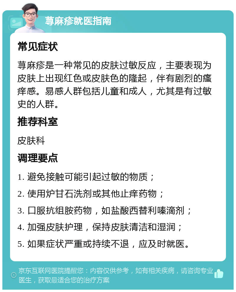 荨麻疹就医指南 常见症状 荨麻疹是一种常见的皮肤过敏反应，主要表现为皮肤上出现红色或皮肤色的隆起，伴有剧烈的瘙痒感。易感人群包括儿童和成人，尤其是有过敏史的人群。 推荐科室 皮肤科 调理要点 1. 避免接触可能引起过敏的物质； 2. 使用炉甘石洗剂或其他止痒药物； 3. 口服抗组胺药物，如盐酸西替利嗪滴剂； 4. 加强皮肤护理，保持皮肤清洁和湿润； 5. 如果症状严重或持续不退，应及时就医。