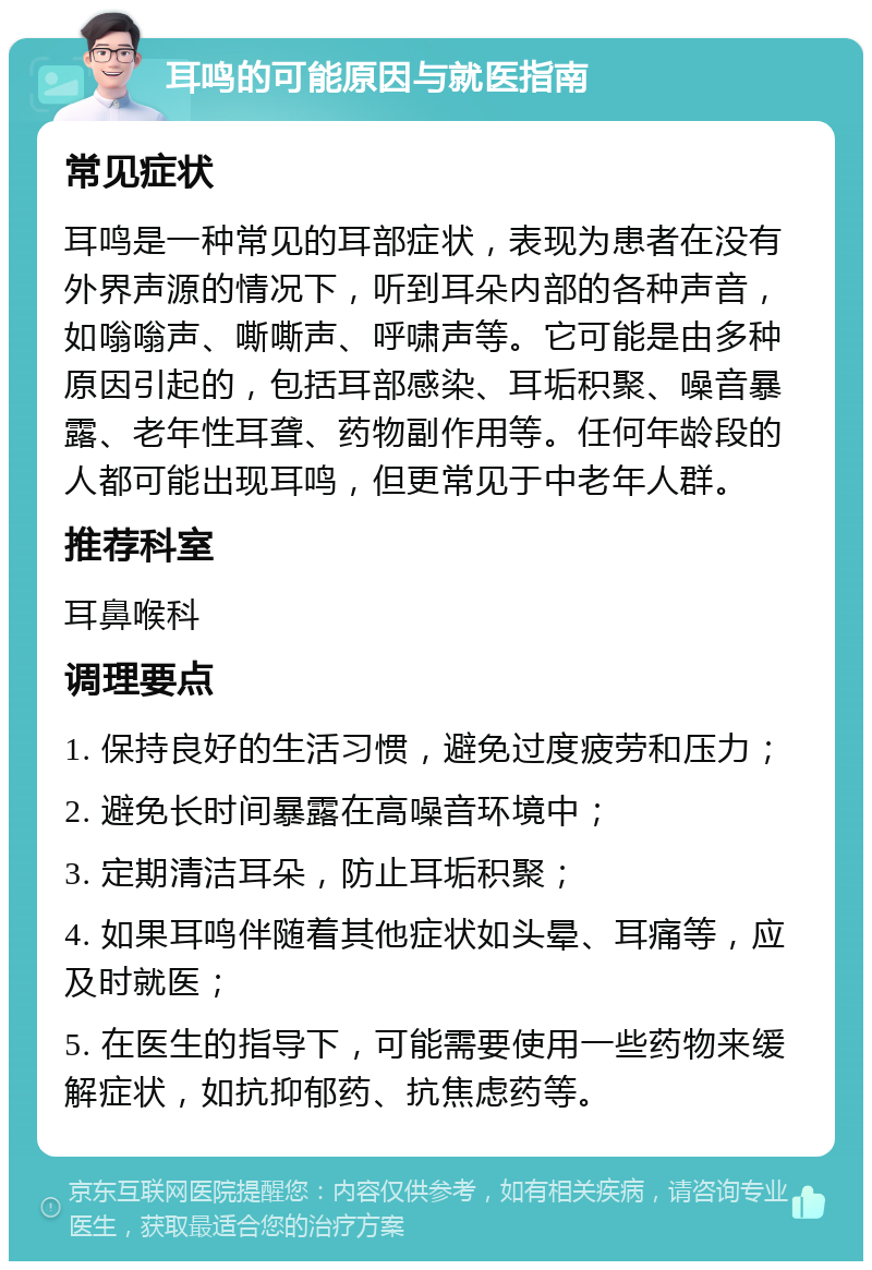 耳鸣的可能原因与就医指南 常见症状 耳鸣是一种常见的耳部症状，表现为患者在没有外界声源的情况下，听到耳朵内部的各种声音，如嗡嗡声、嘶嘶声、呼啸声等。它可能是由多种原因引起的，包括耳部感染、耳垢积聚、噪音暴露、老年性耳聋、药物副作用等。任何年龄段的人都可能出现耳鸣，但更常见于中老年人群。 推荐科室 耳鼻喉科 调理要点 1. 保持良好的生活习惯，避免过度疲劳和压力； 2. 避免长时间暴露在高噪音环境中； 3. 定期清洁耳朵，防止耳垢积聚； 4. 如果耳鸣伴随着其他症状如头晕、耳痛等，应及时就医； 5. 在医生的指导下，可能需要使用一些药物来缓解症状，如抗抑郁药、抗焦虑药等。