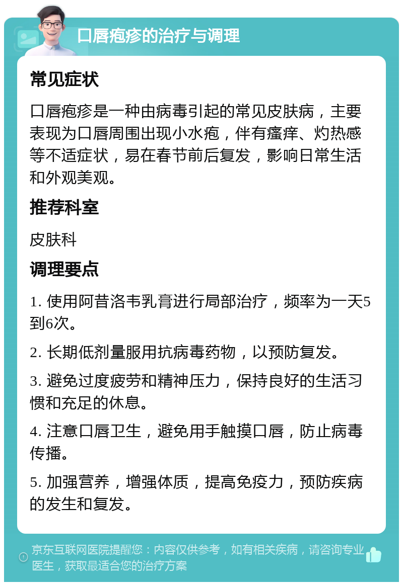 口唇疱疹的治疗与调理 常见症状 口唇疱疹是一种由病毒引起的常见皮肤病，主要表现为口唇周围出现小水疱，伴有瘙痒、灼热感等不适症状，易在春节前后复发，影响日常生活和外观美观。 推荐科室 皮肤科 调理要点 1. 使用阿昔洛韦乳膏进行局部治疗，频率为一天5到6次。 2. 长期低剂量服用抗病毒药物，以预防复发。 3. 避免过度疲劳和精神压力，保持良好的生活习惯和充足的休息。 4. 注意口唇卫生，避免用手触摸口唇，防止病毒传播。 5. 加强营养，增强体质，提高免疫力，预防疾病的发生和复发。