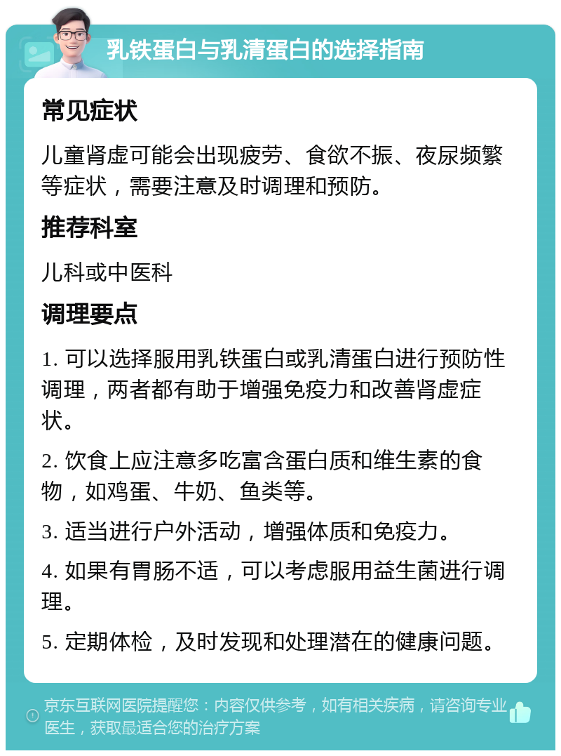 乳铁蛋白与乳清蛋白的选择指南 常见症状 儿童肾虚可能会出现疲劳、食欲不振、夜尿频繁等症状，需要注意及时调理和预防。 推荐科室 儿科或中医科 调理要点 1. 可以选择服用乳铁蛋白或乳清蛋白进行预防性调理，两者都有助于增强免疫力和改善肾虚症状。 2. 饮食上应注意多吃富含蛋白质和维生素的食物，如鸡蛋、牛奶、鱼类等。 3. 适当进行户外活动，增强体质和免疫力。 4. 如果有胃肠不适，可以考虑服用益生菌进行调理。 5. 定期体检，及时发现和处理潜在的健康问题。