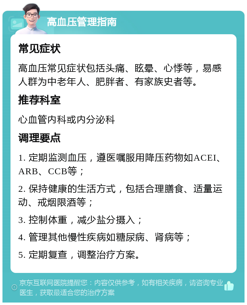 高血压管理指南 常见症状 高血压常见症状包括头痛、眩晕、心悸等，易感人群为中老年人、肥胖者、有家族史者等。 推荐科室 心血管内科或内分泌科 调理要点 1. 定期监测血压，遵医嘱服用降压药物如ACEI、ARB、CCB等； 2. 保持健康的生活方式，包括合理膳食、适量运动、戒烟限酒等； 3. 控制体重，减少盐分摄入； 4. 管理其他慢性疾病如糖尿病、肾病等； 5. 定期复查，调整治疗方案。