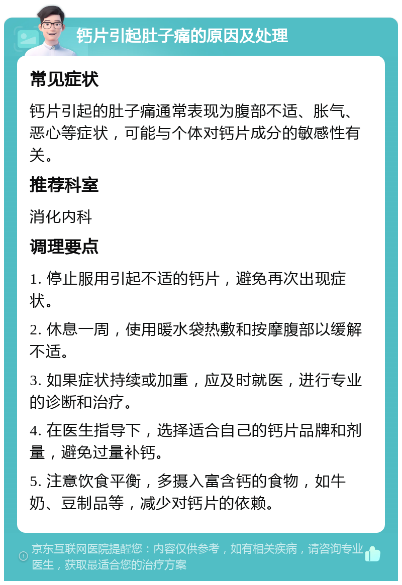 钙片引起肚子痛的原因及处理 常见症状 钙片引起的肚子痛通常表现为腹部不适、胀气、恶心等症状，可能与个体对钙片成分的敏感性有关。 推荐科室 消化内科 调理要点 1. 停止服用引起不适的钙片，避免再次出现症状。 2. 休息一周，使用暖水袋热敷和按摩腹部以缓解不适。 3. 如果症状持续或加重，应及时就医，进行专业的诊断和治疗。 4. 在医生指导下，选择适合自己的钙片品牌和剂量，避免过量补钙。 5. 注意饮食平衡，多摄入富含钙的食物，如牛奶、豆制品等，减少对钙片的依赖。