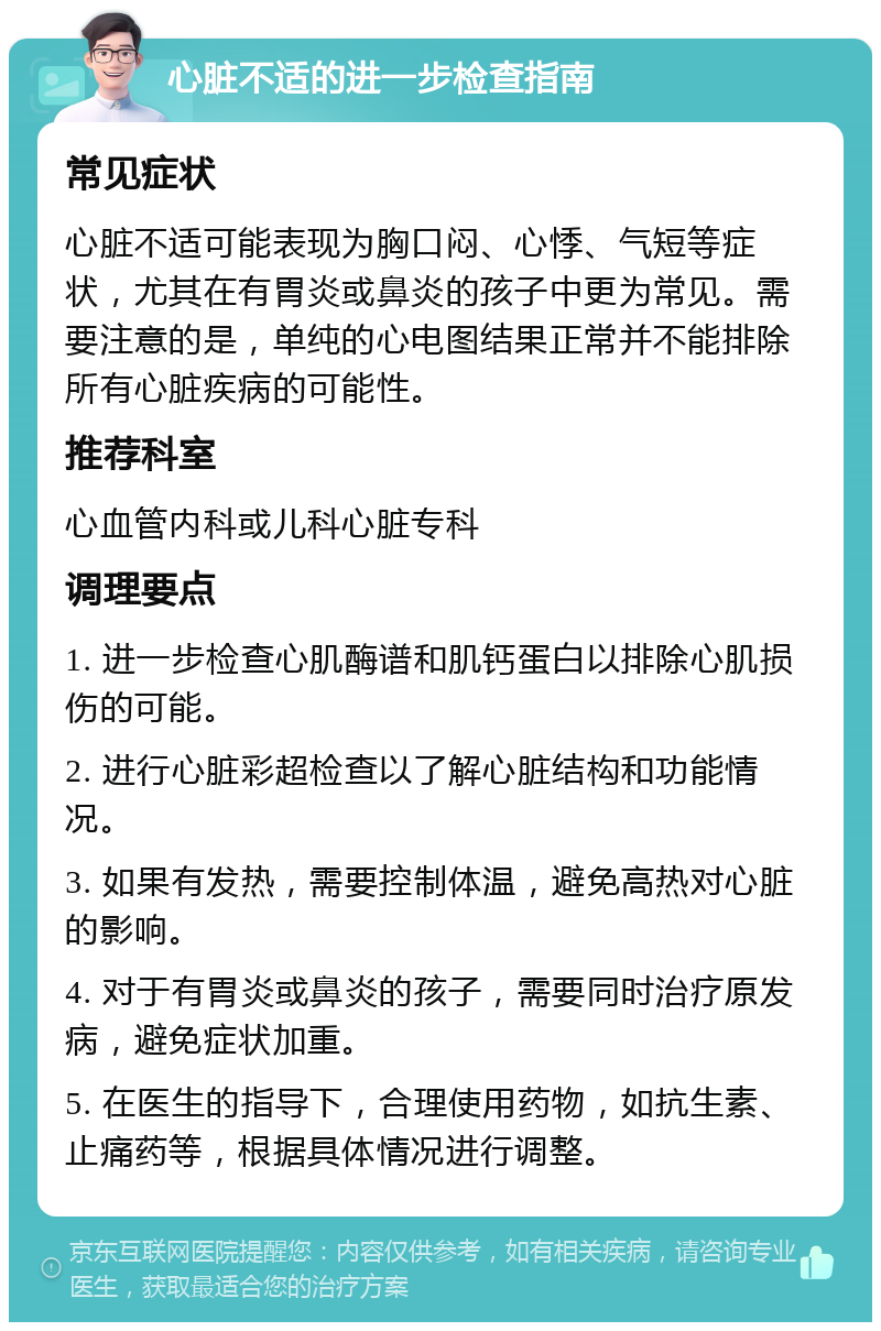 心脏不适的进一步检查指南 常见症状 心脏不适可能表现为胸口闷、心悸、气短等症状，尤其在有胃炎或鼻炎的孩子中更为常见。需要注意的是，单纯的心电图结果正常并不能排除所有心脏疾病的可能性。 推荐科室 心血管内科或儿科心脏专科 调理要点 1. 进一步检查心肌酶谱和肌钙蛋白以排除心肌损伤的可能。 2. 进行心脏彩超检查以了解心脏结构和功能情况。 3. 如果有发热，需要控制体温，避免高热对心脏的影响。 4. 对于有胃炎或鼻炎的孩子，需要同时治疗原发病，避免症状加重。 5. 在医生的指导下，合理使用药物，如抗生素、止痛药等，根据具体情况进行调整。