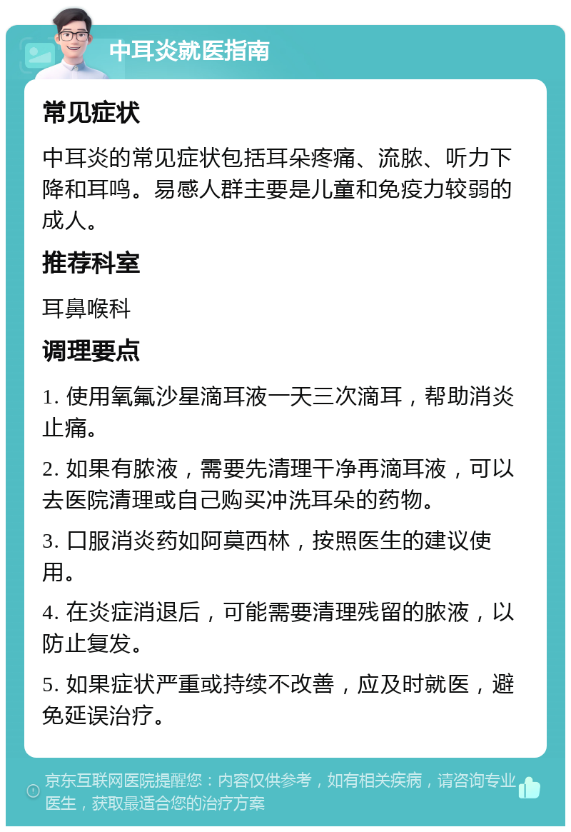 中耳炎就医指南 常见症状 中耳炎的常见症状包括耳朵疼痛、流脓、听力下降和耳鸣。易感人群主要是儿童和免疫力较弱的成人。 推荐科室 耳鼻喉科 调理要点 1. 使用氧氟沙星滴耳液一天三次滴耳，帮助消炎止痛。 2. 如果有脓液，需要先清理干净再滴耳液，可以去医院清理或自己购买冲洗耳朵的药物。 3. 口服消炎药如阿莫西林，按照医生的建议使用。 4. 在炎症消退后，可能需要清理残留的脓液，以防止复发。 5. 如果症状严重或持续不改善，应及时就医，避免延误治疗。