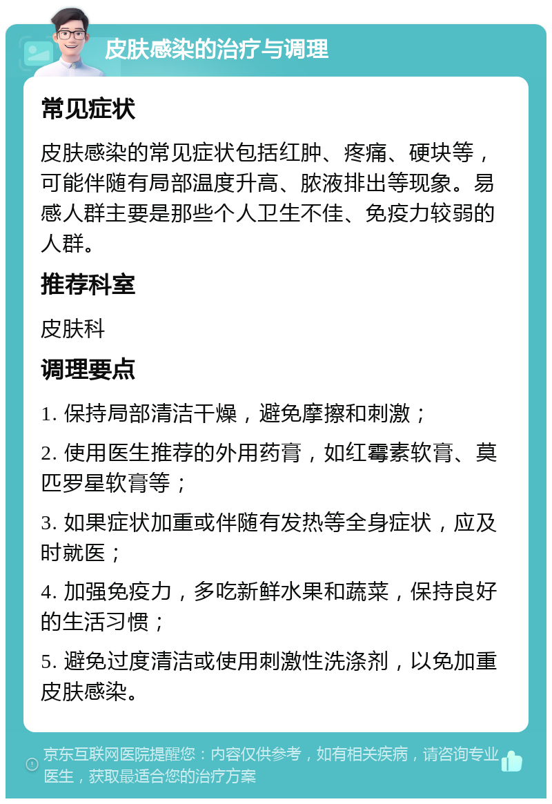 皮肤感染的治疗与调理 常见症状 皮肤感染的常见症状包括红肿、疼痛、硬块等，可能伴随有局部温度升高、脓液排出等现象。易感人群主要是那些个人卫生不佳、免疫力较弱的人群。 推荐科室 皮肤科 调理要点 1. 保持局部清洁干燥，避免摩擦和刺激； 2. 使用医生推荐的外用药膏，如红霉素软膏、莫匹罗星软膏等； 3. 如果症状加重或伴随有发热等全身症状，应及时就医； 4. 加强免疫力，多吃新鲜水果和蔬菜，保持良好的生活习惯； 5. 避免过度清洁或使用刺激性洗涤剂，以免加重皮肤感染。