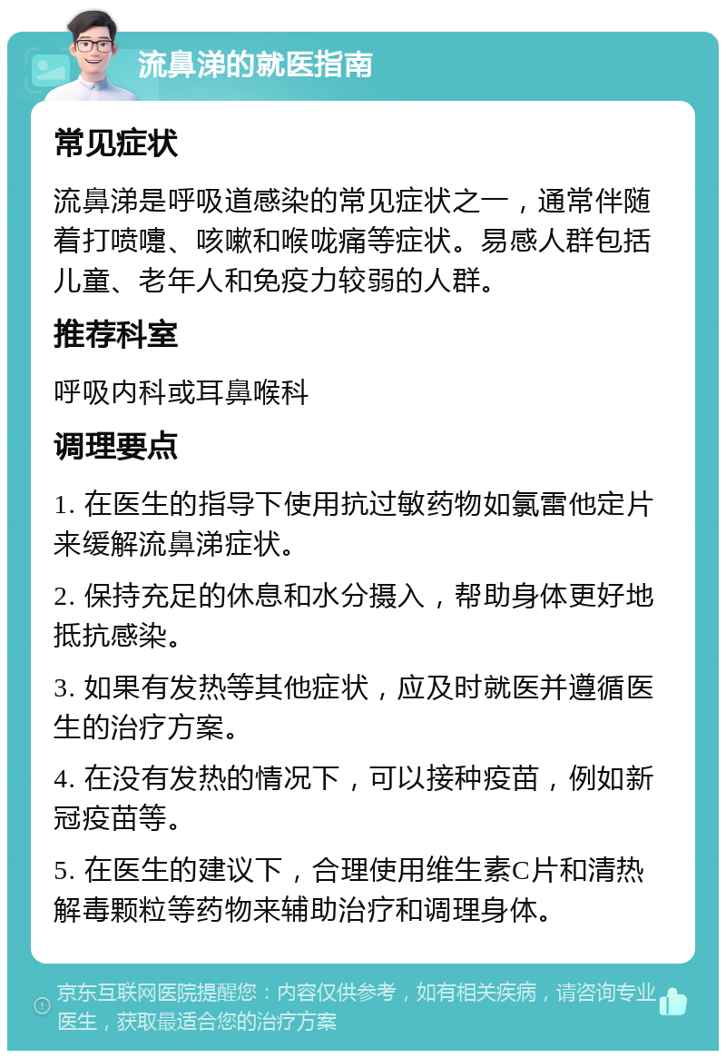 流鼻涕的就医指南 常见症状 流鼻涕是呼吸道感染的常见症状之一，通常伴随着打喷嚏、咳嗽和喉咙痛等症状。易感人群包括儿童、老年人和免疫力较弱的人群。 推荐科室 呼吸内科或耳鼻喉科 调理要点 1. 在医生的指导下使用抗过敏药物如氯雷他定片来缓解流鼻涕症状。 2. 保持充足的休息和水分摄入，帮助身体更好地抵抗感染。 3. 如果有发热等其他症状，应及时就医并遵循医生的治疗方案。 4. 在没有发热的情况下，可以接种疫苗，例如新冠疫苗等。 5. 在医生的建议下，合理使用维生素C片和清热解毒颗粒等药物来辅助治疗和调理身体。