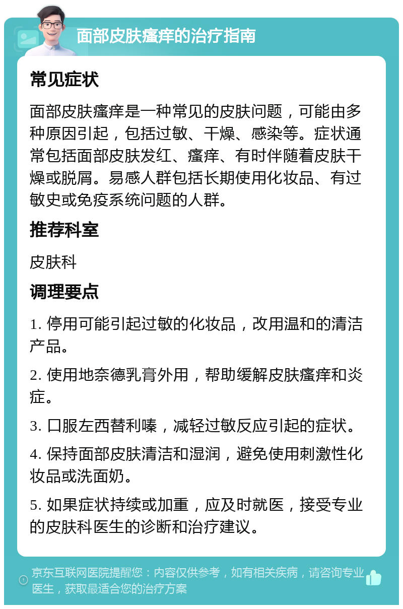 面部皮肤瘙痒的治疗指南 常见症状 面部皮肤瘙痒是一种常见的皮肤问题，可能由多种原因引起，包括过敏、干燥、感染等。症状通常包括面部皮肤发红、瘙痒、有时伴随着皮肤干燥或脱屑。易感人群包括长期使用化妆品、有过敏史或免疫系统问题的人群。 推荐科室 皮肤科 调理要点 1. 停用可能引起过敏的化妆品，改用温和的清洁产品。 2. 使用地奈德乳膏外用，帮助缓解皮肤瘙痒和炎症。 3. 口服左西替利嗪，减轻过敏反应引起的症状。 4. 保持面部皮肤清洁和湿润，避免使用刺激性化妆品或洗面奶。 5. 如果症状持续或加重，应及时就医，接受专业的皮肤科医生的诊断和治疗建议。