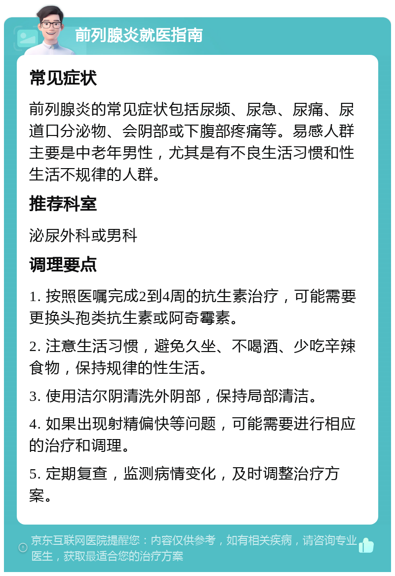 前列腺炎就医指南 常见症状 前列腺炎的常见症状包括尿频、尿急、尿痛、尿道口分泌物、会阴部或下腹部疼痛等。易感人群主要是中老年男性，尤其是有不良生活习惯和性生活不规律的人群。 推荐科室 泌尿外科或男科 调理要点 1. 按照医嘱完成2到4周的抗生素治疗，可能需要更换头孢类抗生素或阿奇霉素。 2. 注意生活习惯，避免久坐、不喝酒、少吃辛辣食物，保持规律的性生活。 3. 使用洁尔阴清洗外阴部，保持局部清洁。 4. 如果出现射精偏快等问题，可能需要进行相应的治疗和调理。 5. 定期复查，监测病情变化，及时调整治疗方案。