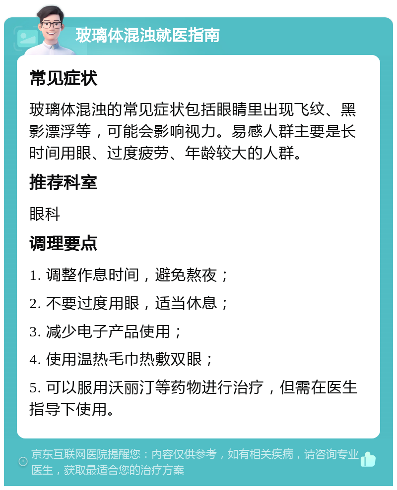 玻璃体混浊就医指南 常见症状 玻璃体混浊的常见症状包括眼睛里出现飞纹、黑影漂浮等，可能会影响视力。易感人群主要是长时间用眼、过度疲劳、年龄较大的人群。 推荐科室 眼科 调理要点 1. 调整作息时间，避免熬夜； 2. 不要过度用眼，适当休息； 3. 减少电子产品使用； 4. 使用温热毛巾热敷双眼； 5. 可以服用沃丽汀等药物进行治疗，但需在医生指导下使用。