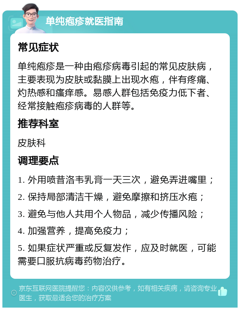 单纯疱疹就医指南 常见症状 单纯疱疹是一种由疱疹病毒引起的常见皮肤病，主要表现为皮肤或黏膜上出现水疱，伴有疼痛、灼热感和瘙痒感。易感人群包括免疫力低下者、经常接触疱疹病毒的人群等。 推荐科室 皮肤科 调理要点 1. 外用喷昔洛韦乳膏一天三次，避免弄进嘴里； 2. 保持局部清洁干燥，避免摩擦和挤压水疱； 3. 避免与他人共用个人物品，减少传播风险； 4. 加强营养，提高免疫力； 5. 如果症状严重或反复发作，应及时就医，可能需要口服抗病毒药物治疗。