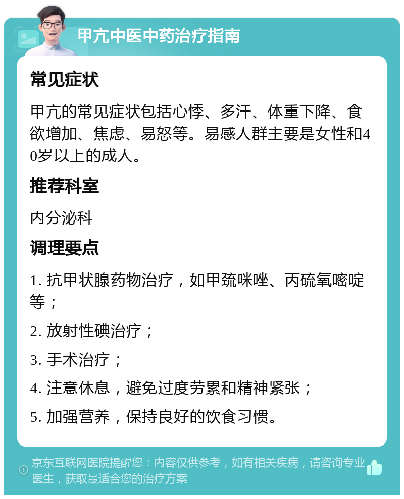 甲亢中医中药治疗指南 常见症状 甲亢的常见症状包括心悸、多汗、体重下降、食欲增加、焦虑、易怒等。易感人群主要是女性和40岁以上的成人。 推荐科室 内分泌科 调理要点 1. 抗甲状腺药物治疗，如甲巯咪唑、丙硫氧嘧啶等； 2. 放射性碘治疗； 3. 手术治疗； 4. 注意休息，避免过度劳累和精神紧张； 5. 加强营养，保持良好的饮食习惯。