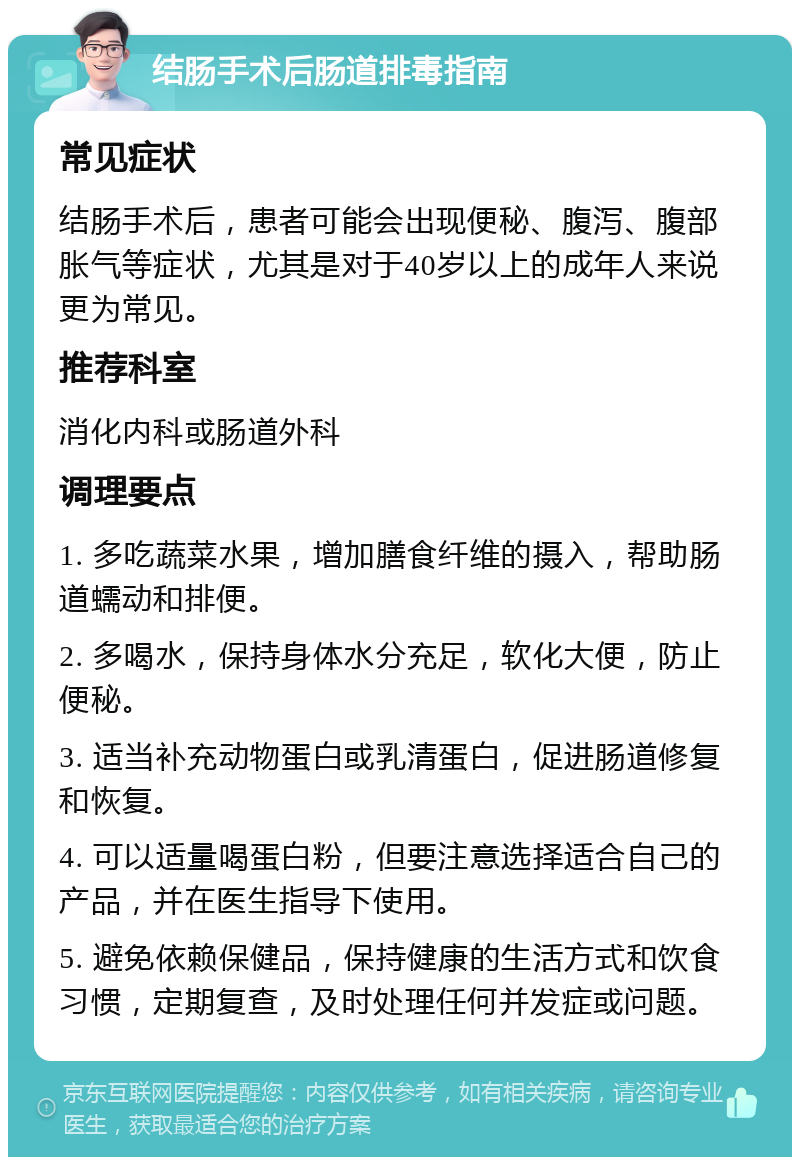 结肠手术后肠道排毒指南 常见症状 结肠手术后，患者可能会出现便秘、腹泻、腹部胀气等症状，尤其是对于40岁以上的成年人来说更为常见。 推荐科室 消化内科或肠道外科 调理要点 1. 多吃蔬菜水果，增加膳食纤维的摄入，帮助肠道蠕动和排便。 2. 多喝水，保持身体水分充足，软化大便，防止便秘。 3. 适当补充动物蛋白或乳清蛋白，促进肠道修复和恢复。 4. 可以适量喝蛋白粉，但要注意选择适合自己的产品，并在医生指导下使用。 5. 避免依赖保健品，保持健康的生活方式和饮食习惯，定期复查，及时处理任何并发症或问题。