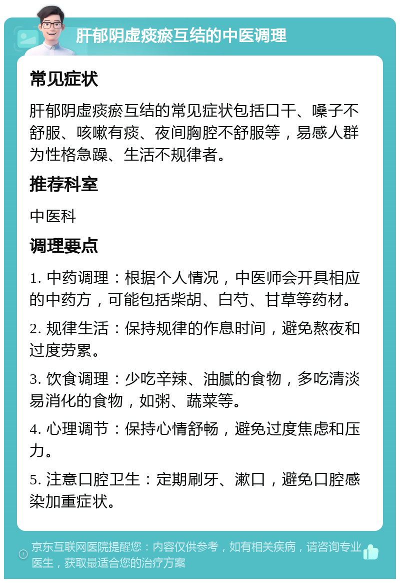 肝郁阴虚痰瘀互结的中医调理 常见症状 肝郁阴虚痰瘀互结的常见症状包括口干、嗓子不舒服、咳嗽有痰、夜间胸腔不舒服等，易感人群为性格急躁、生活不规律者。 推荐科室 中医科 调理要点 1. 中药调理：根据个人情况，中医师会开具相应的中药方，可能包括柴胡、白芍、甘草等药材。 2. 规律生活：保持规律的作息时间，避免熬夜和过度劳累。 3. 饮食调理：少吃辛辣、油腻的食物，多吃清淡易消化的食物，如粥、蔬菜等。 4. 心理调节：保持心情舒畅，避免过度焦虑和压力。 5. 注意口腔卫生：定期刷牙、漱口，避免口腔感染加重症状。