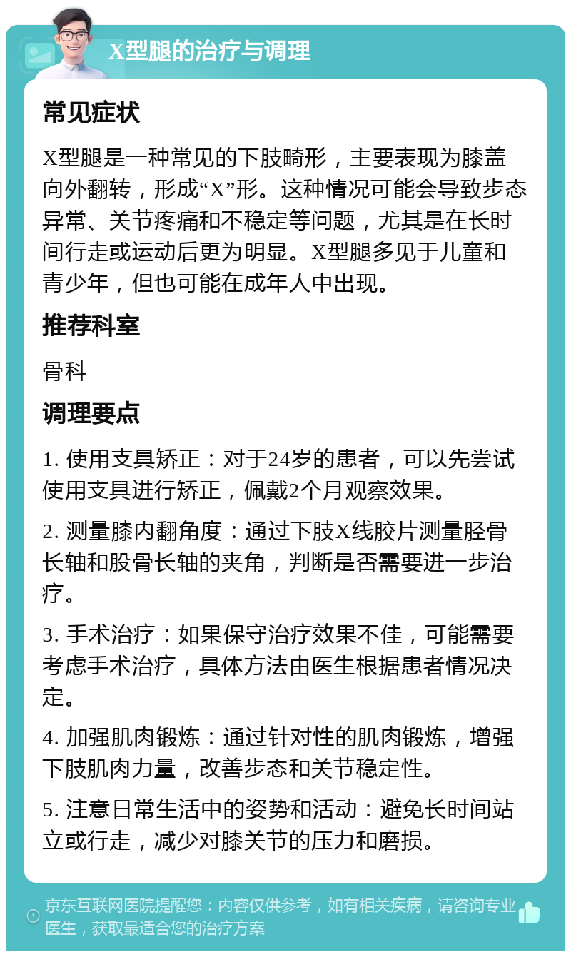 X型腿的治疗与调理 常见症状 X型腿是一种常见的下肢畸形，主要表现为膝盖向外翻转，形成“X”形。这种情况可能会导致步态异常、关节疼痛和不稳定等问题，尤其是在长时间行走或运动后更为明显。X型腿多见于儿童和青少年，但也可能在成年人中出现。 推荐科室 骨科 调理要点 1. 使用支具矫正：对于24岁的患者，可以先尝试使用支具进行矫正，佩戴2个月观察效果。 2. 测量膝内翻角度：通过下肢X线胶片测量胫骨长轴和股骨长轴的夹角，判断是否需要进一步治疗。 3. 手术治疗：如果保守治疗效果不佳，可能需要考虑手术治疗，具体方法由医生根据患者情况决定。 4. 加强肌肉锻炼：通过针对性的肌肉锻炼，增强下肢肌肉力量，改善步态和关节稳定性。 5. 注意日常生活中的姿势和活动：避免长时间站立或行走，减少对膝关节的压力和磨损。