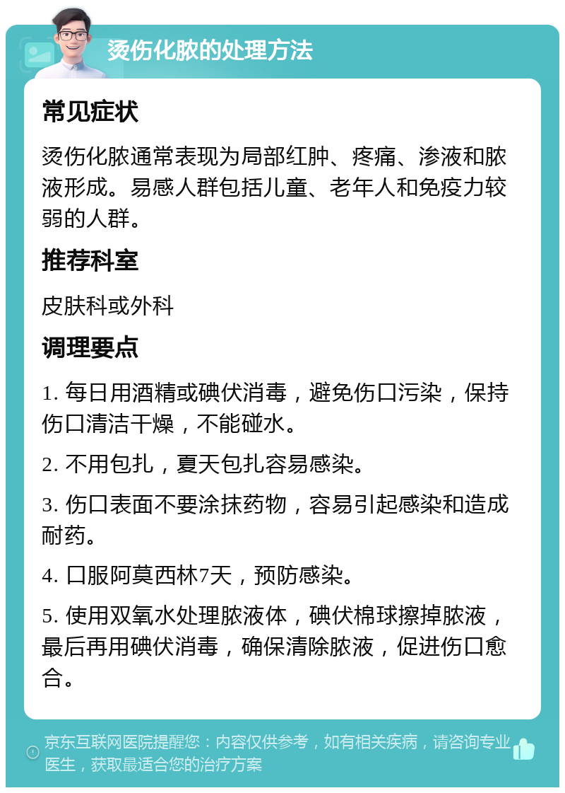 烫伤化脓的处理方法 常见症状 烫伤化脓通常表现为局部红肿、疼痛、渗液和脓液形成。易感人群包括儿童、老年人和免疫力较弱的人群。 推荐科室 皮肤科或外科 调理要点 1. 每日用酒精或碘伏消毒，避免伤口污染，保持伤口清洁干燥，不能碰水。 2. 不用包扎，夏天包扎容易感染。 3. 伤口表面不要涂抹药物，容易引起感染和造成耐药。 4. 口服阿莫西林7天，预防感染。 5. 使用双氧水处理脓液体，碘伏棉球擦掉脓液，最后再用碘伏消毒，确保清除脓液，促进伤口愈合。