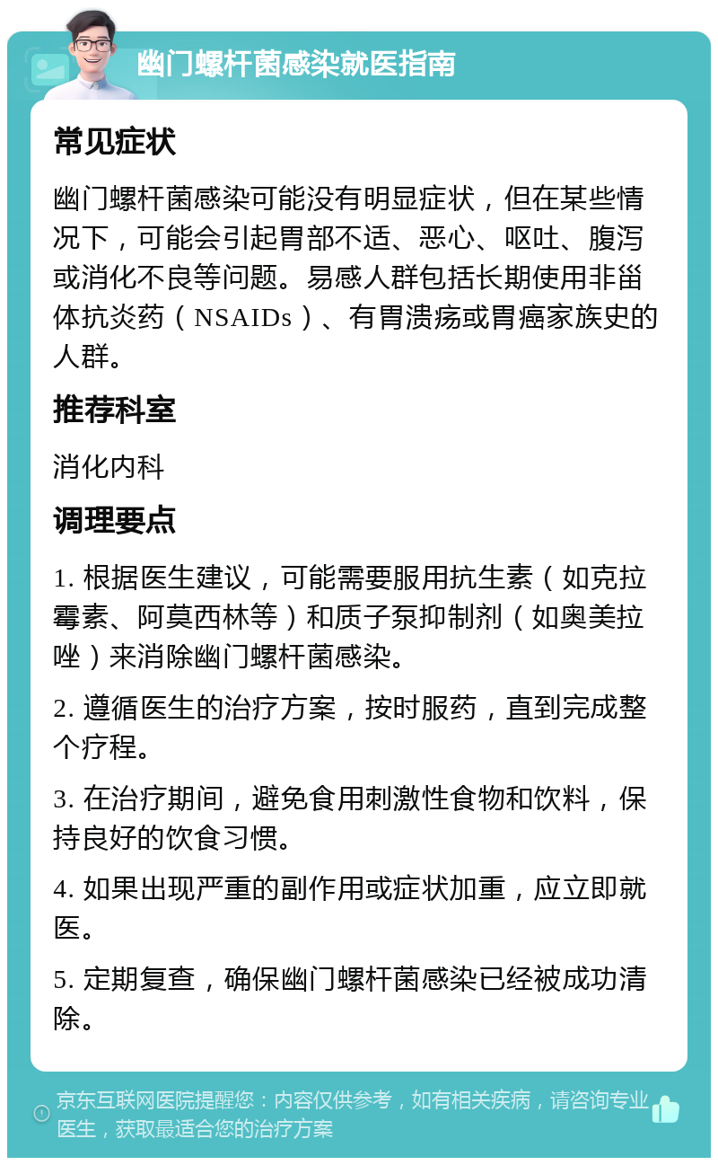 幽门螺杆菌感染就医指南 常见症状 幽门螺杆菌感染可能没有明显症状，但在某些情况下，可能会引起胃部不适、恶心、呕吐、腹泻或消化不良等问题。易感人群包括长期使用非甾体抗炎药（NSAIDs）、有胃溃疡或胃癌家族史的人群。 推荐科室 消化内科 调理要点 1. 根据医生建议，可能需要服用抗生素（如克拉霉素、阿莫西林等）和质子泵抑制剂（如奥美拉唑）来消除幽门螺杆菌感染。 2. 遵循医生的治疗方案，按时服药，直到完成整个疗程。 3. 在治疗期间，避免食用刺激性食物和饮料，保持良好的饮食习惯。 4. 如果出现严重的副作用或症状加重，应立即就医。 5. 定期复查，确保幽门螺杆菌感染已经被成功清除。