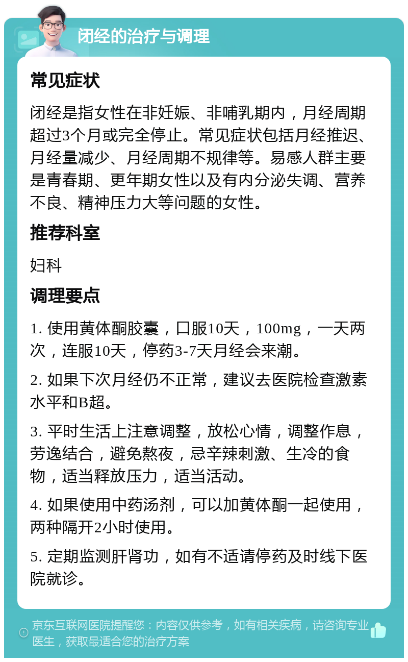 闭经的治疗与调理 常见症状 闭经是指女性在非妊娠、非哺乳期内，月经周期超过3个月或完全停止。常见症状包括月经推迟、月经量减少、月经周期不规律等。易感人群主要是青春期、更年期女性以及有内分泌失调、营养不良、精神压力大等问题的女性。 推荐科室 妇科 调理要点 1. 使用黄体酮胶囊，口服10天，100mg，一天两次，连服10天，停药3-7天月经会来潮。 2. 如果下次月经仍不正常，建议去医院检查激素水平和B超。 3. 平时生活上注意调整，放松心情，调整作息，劳逸结合，避免熬夜，忌辛辣刺激、生冷的食物，适当释放压力，适当活动。 4. 如果使用中药汤剂，可以加黄体酮一起使用，两种隔开2小时使用。 5. 定期监测肝肾功，如有不适请停药及时线下医院就诊。