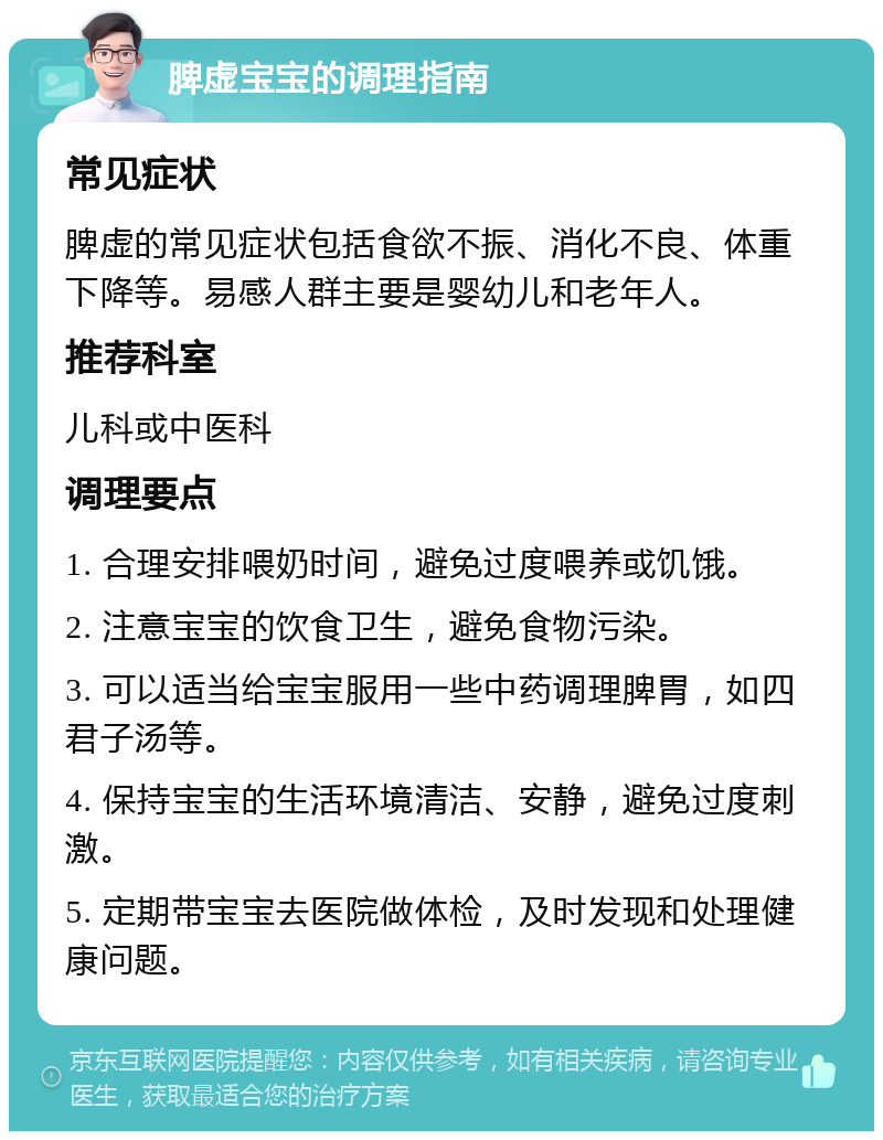 脾虚宝宝的调理指南 常见症状 脾虚的常见症状包括食欲不振、消化不良、体重下降等。易感人群主要是婴幼儿和老年人。 推荐科室 儿科或中医科 调理要点 1. 合理安排喂奶时间，避免过度喂养或饥饿。 2. 注意宝宝的饮食卫生，避免食物污染。 3. 可以适当给宝宝服用一些中药调理脾胃，如四君子汤等。 4. 保持宝宝的生活环境清洁、安静，避免过度刺激。 5. 定期带宝宝去医院做体检，及时发现和处理健康问题。