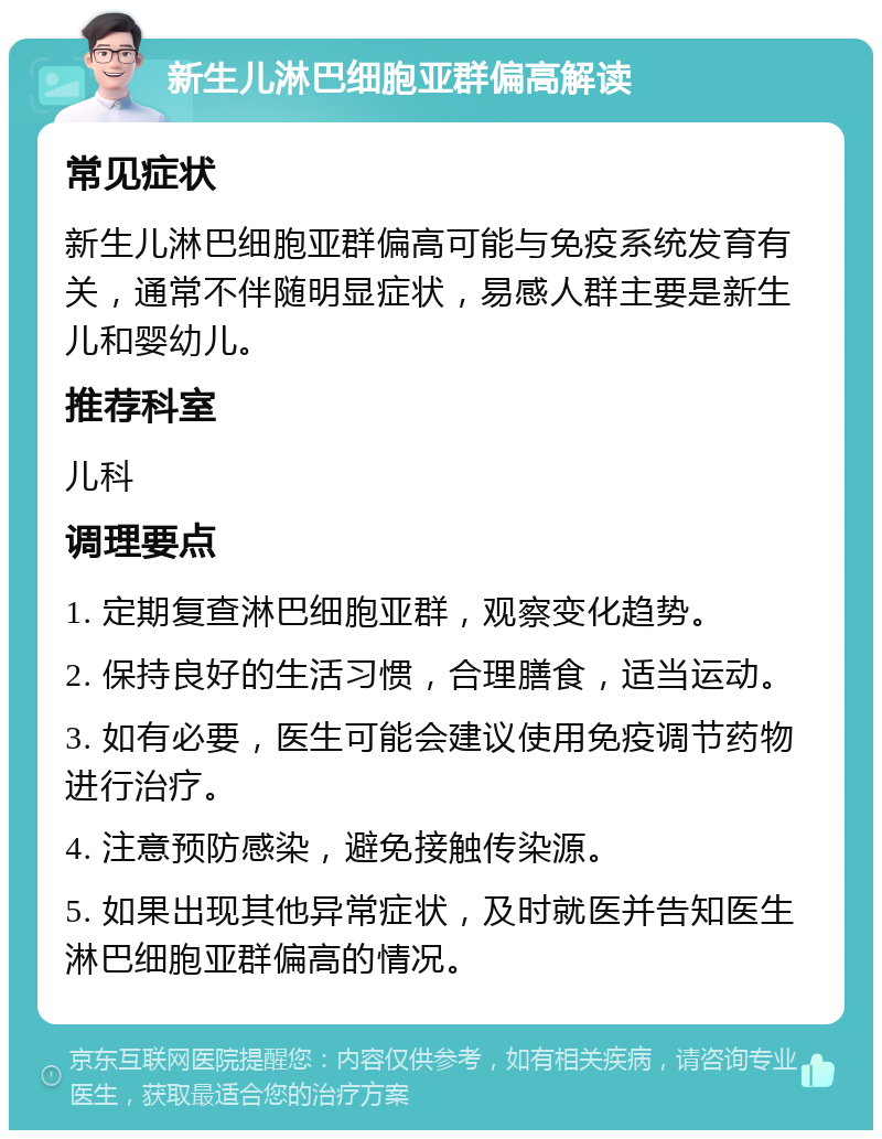 新生儿淋巴细胞亚群偏高解读 常见症状 新生儿淋巴细胞亚群偏高可能与免疫系统发育有关，通常不伴随明显症状，易感人群主要是新生儿和婴幼儿。 推荐科室 儿科 调理要点 1. 定期复查淋巴细胞亚群，观察变化趋势。 2. 保持良好的生活习惯，合理膳食，适当运动。 3. 如有必要，医生可能会建议使用免疫调节药物进行治疗。 4. 注意预防感染，避免接触传染源。 5. 如果出现其他异常症状，及时就医并告知医生淋巴细胞亚群偏高的情况。