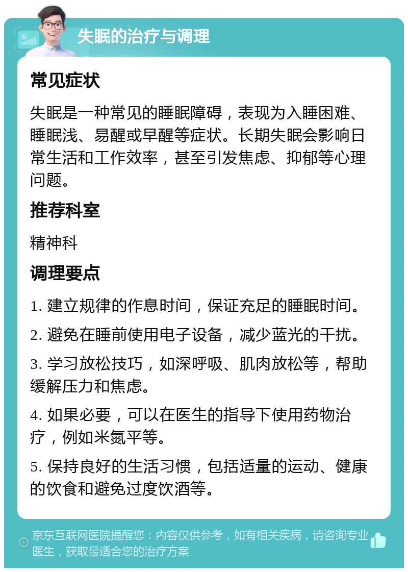 失眠的治疗与调理 常见症状 失眠是一种常见的睡眠障碍，表现为入睡困难、睡眠浅、易醒或早醒等症状。长期失眠会影响日常生活和工作效率，甚至引发焦虑、抑郁等心理问题。 推荐科室 精神科 调理要点 1. 建立规律的作息时间，保证充足的睡眠时间。 2. 避免在睡前使用电子设备，减少蓝光的干扰。 3. 学习放松技巧，如深呼吸、肌肉放松等，帮助缓解压力和焦虑。 4. 如果必要，可以在医生的指导下使用药物治疗，例如米氮平等。 5. 保持良好的生活习惯，包括适量的运动、健康的饮食和避免过度饮酒等。