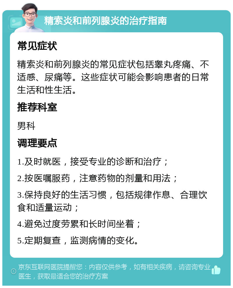 精索炎和前列腺炎的治疗指南 常见症状 精索炎和前列腺炎的常见症状包括睾丸疼痛、不适感、尿痛等。这些症状可能会影响患者的日常生活和性生活。 推荐科室 男科 调理要点 1.及时就医，接受专业的诊断和治疗； 2.按医嘱服药，注意药物的剂量和用法； 3.保持良好的生活习惯，包括规律作息、合理饮食和适量运动； 4.避免过度劳累和长时间坐着； 5.定期复查，监测病情的变化。