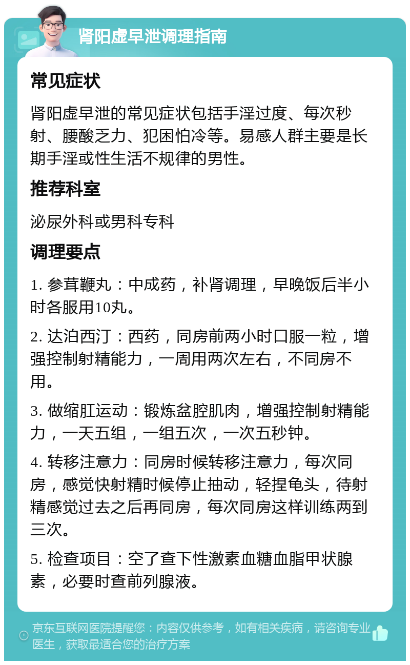 肾阳虚早泄调理指南 常见症状 肾阳虚早泄的常见症状包括手淫过度、每次秒射、腰酸乏力、犯困怕冷等。易感人群主要是长期手淫或性生活不规律的男性。 推荐科室 泌尿外科或男科专科 调理要点 1. 参茸鞭丸：中成药，补肾调理，早晚饭后半小时各服用10丸。 2. 达泊西汀：西药，同房前两小时口服一粒，增强控制射精能力，一周用两次左右，不同房不用。 3. 做缩肛运动：锻炼盆腔肌肉，增强控制射精能力，一天五组，一组五次，一次五秒钟。 4. 转移注意力：同房时候转移注意力，每次同房，感觉快射精时候停止抽动，轻捏龟头，待射精感觉过去之后再同房，每次同房这样训练两到三次。 5. 检查项目：空了查下性激素血糖血脂甲状腺素，必要时查前列腺液。