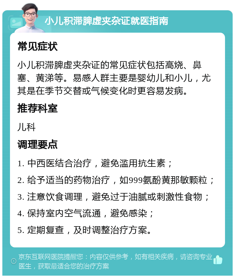 小儿积滞脾虚夹杂证就医指南 常见症状 小儿积滞脾虚夹杂证的常见症状包括高烧、鼻塞、黄涕等。易感人群主要是婴幼儿和小儿，尤其是在季节交替或气候变化时更容易发病。 推荐科室 儿科 调理要点 1. 中西医结合治疗，避免滥用抗生素； 2. 给予适当的药物治疗，如999氨酚黄那敏颗粒； 3. 注意饮食调理，避免过于油腻或刺激性食物； 4. 保持室内空气流通，避免感染； 5. 定期复查，及时调整治疗方案。