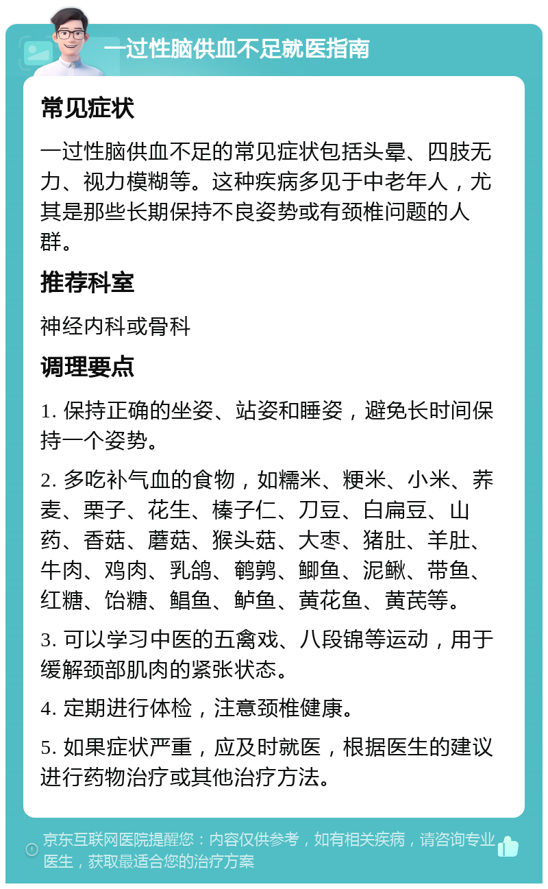 一过性脑供血不足就医指南 常见症状 一过性脑供血不足的常见症状包括头晕、四肢无力、视力模糊等。这种疾病多见于中老年人，尤其是那些长期保持不良姿势或有颈椎问题的人群。 推荐科室 神经内科或骨科 调理要点 1. 保持正确的坐姿、站姿和睡姿，避免长时间保持一个姿势。 2. 多吃补气血的食物，如糯米、粳米、小米、荞麦、栗子、花生、榛子仁、刀豆、白扁豆、山药、香菇、蘑菇、猴头菇、大枣、猪肚、羊肚、牛肉、鸡肉、乳鸽、鹌鹑、鲫鱼、泥鳅、带鱼、红糖、饴糖、鲳鱼、鲈鱼、黄花鱼、黄芪等。 3. 可以学习中医的五禽戏、八段锦等运动，用于缓解颈部肌肉的紧张状态。 4. 定期进行体检，注意颈椎健康。 5. 如果症状严重，应及时就医，根据医生的建议进行药物治疗或其他治疗方法。