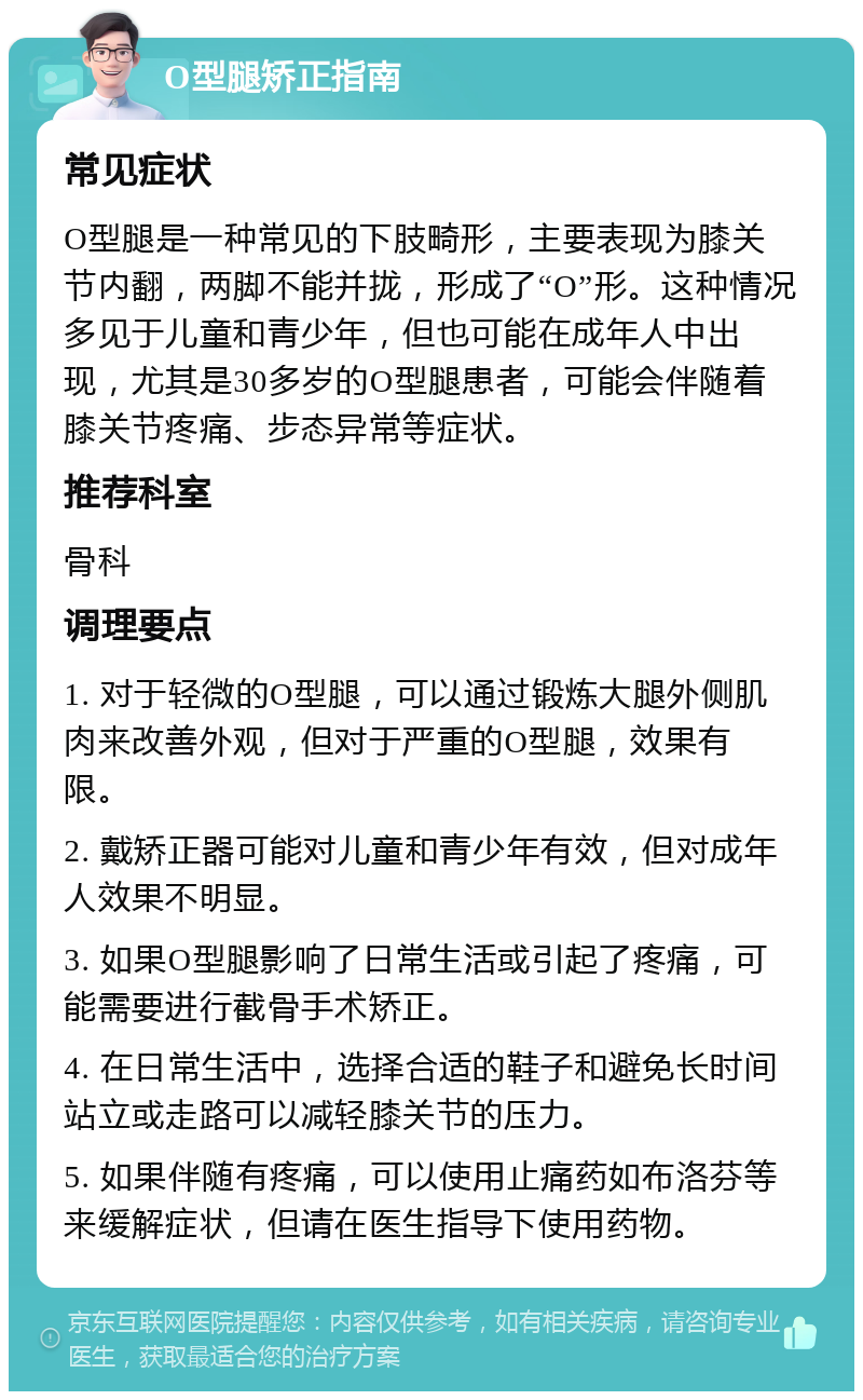 O型腿矫正指南 常见症状 O型腿是一种常见的下肢畸形，主要表现为膝关节内翻，两脚不能并拢，形成了“O”形。这种情况多见于儿童和青少年，但也可能在成年人中出现，尤其是30多岁的O型腿患者，可能会伴随着膝关节疼痛、步态异常等症状。 推荐科室 骨科 调理要点 1. 对于轻微的O型腿，可以通过锻炼大腿外侧肌肉来改善外观，但对于严重的O型腿，效果有限。 2. 戴矫正器可能对儿童和青少年有效，但对成年人效果不明显。 3. 如果O型腿影响了日常生活或引起了疼痛，可能需要进行截骨手术矫正。 4. 在日常生活中，选择合适的鞋子和避免长时间站立或走路可以减轻膝关节的压力。 5. 如果伴随有疼痛，可以使用止痛药如布洛芬等来缓解症状，但请在医生指导下使用药物。